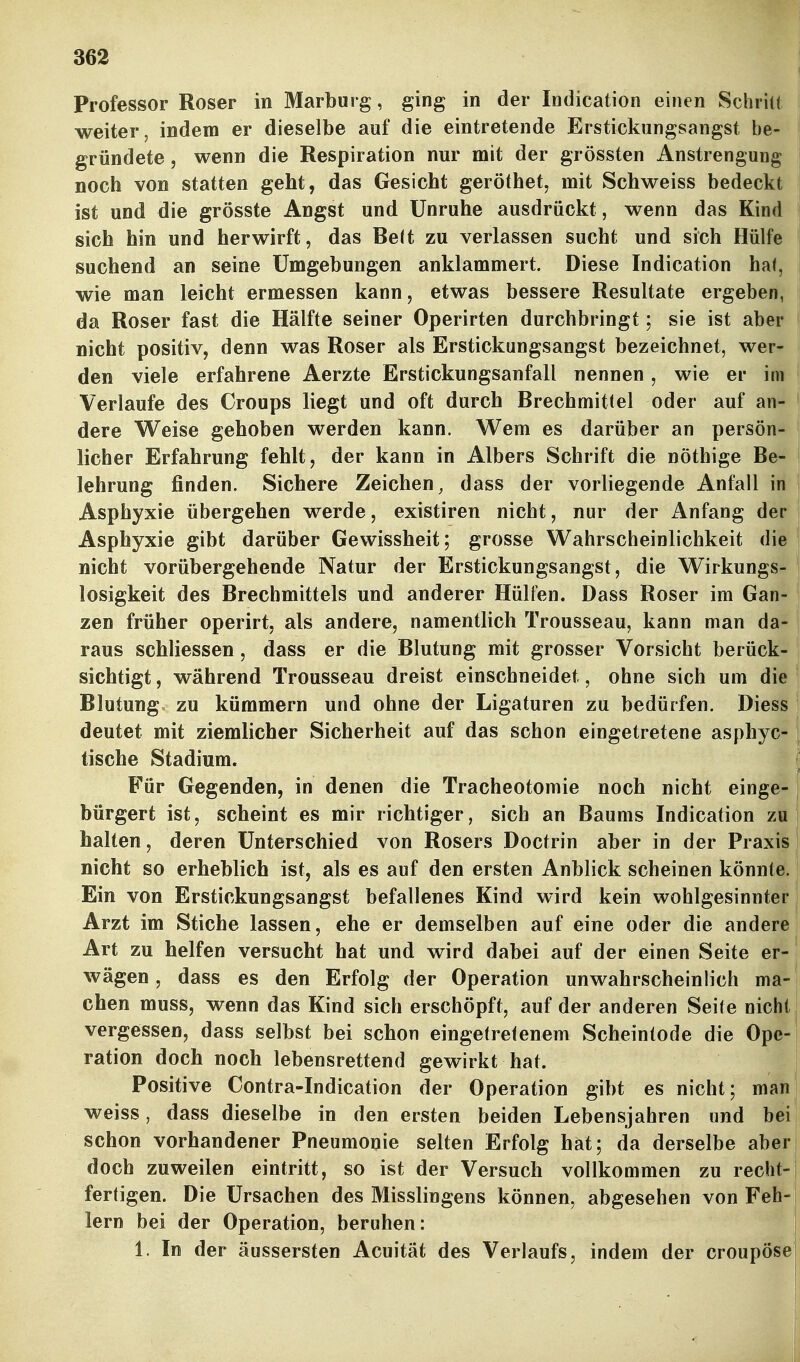 Professor Roser in Marburg, ging in der Indication einen Schrill weiter, indem er dieselbe auf die eintretende Erstickungsangst be- gründete , wenn die Respiration nur mit der grössten Anstrengung noch von statten geht, das Gesicht geröthet, mit Schweiss bedeckt ist und die grösste Angst und Unruhe ausdrückt, wenn das Kind sich hin und her wirft, das Belt zu verlassen sucht und sich Hülfe suchend an seine Umgebungen anklammert. Diese Indication hal, wie man leicht ermessen kann, etwas bessere Resultate ergeben, da Roser fast die Hälfte seiner Operirten durchbringt; sie ist aber nicht positiv, denn was Roser als Erstickungsangst bezeichnet, wer- den viele erfahrene Aerzte Erstickungsanfall nennen , wie er im Verlaufe des Croups liegt und oft durch Brechmittel oder auf an- dere Weise gehoben werden kann. Wem es darüber an persön- licher Erfahrung fehlt, der kann in Albers Schrift die nöthige Be- lehrung finden. Sichere Zeichen, dass der vorliegende Anfall in i Asphyxie übergehen werde, existiren nicht, nur der Anfang der ! Asphyxie gibt darüber Gewissheit; grosse Wahrscheinlichkeit die nicht vorübergehende Natur der Erstickungsangst, die Wirkungs- losigkeit des Brechmittels und anderer Hüllen. Dass Roser im Gan- zen früher operirt, als andere, namentlich Trousseau, kann man da- raus schliessen, dass er die Blutung mit grosser Vorsicht berück- sichtigt , während Trousseau dreist einschneidet, ohne sich um die Blutung zu kümmern und ohne der Ligaturen zu bedürfen. Diess 1 deutet mit ziemlicher Sicherheit auf das schon eingetretene asphyc- tische Stadium. Für Gegenden, in denen die Tracheotomie noch nicht einge- bürgert ist, scheint es mir richtiger, sich an Baums Indication zu halten, deren Unterschied von Rosers Doctrin aber in der Praxis nicht so erheblich ist, als es auf den ersten Anblick scheinen könnte. Ein von Erstickungsangst befallenes Kind wird kein wohlgesinnter Arzt im Stiche lassen, ehe er demselben auf eine oder die andere, Art zu helfen versucht hat und wird dabei auf der einen Seite er- S wägen, dass es den Erfolg der Operation unwahrscheinlich ma- chen muss, wenn das Kind sich erschöpft, auf der anderen Seile nicht: vergessen, dass selbst bei schon eingelrefenem Scheintode die Ope- ration doch noch lebensrettend gewirkt hat. Positive Contra-Indication der Operation gibt es nicht; man, weiss, dass dieselbe in den ersten beiden Lebensjahren und bei schon vorhandener Pneumonie selten Erfolg hat; da derselbe aber doch zuweilen eintritt, so ist der Versuch vollkommen zu recht-j fertigen. Die Ursachen des Misslingens können, abgesehen von Feh-! lern bei der Operation, beruhen: 1. In der äussersten Acuität des Verlaufs, indem der croupösej