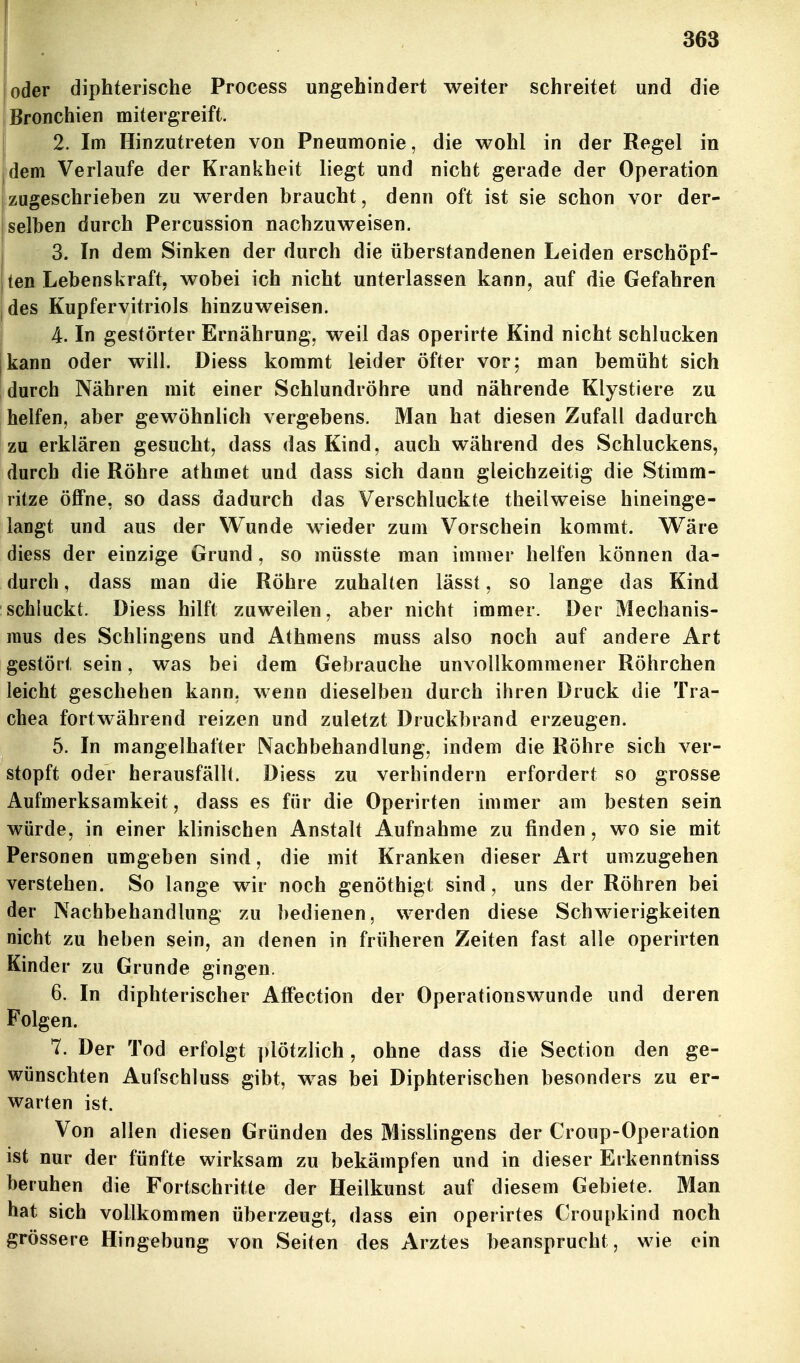 oder diphterische Process ungehindert weiter schreitet und die [Bronchien mitergreift. 2. Im Hinzutreten von Pneumonie, die wohl in der Regel in jdem Verlaufe der Krankheit liegt und nicht gerade der Operation 'zugeschrieben zu werden braucht, denn oft ist sie schon vor der- I selben durch Percussion nachzuweisen. j 3. In dem Sinken der durch die überstandenen Leiden erschöpf- {ten Lebenskraft, wobei ich nicht unterlassen kann, auf die Gefahren |des Kupfervitriols hinzuweisen. i 4. In gestörter Ernährung, weil das operirte Kind nicht schlucken jkann oder will. Diess kommt leider öfter vor; man bemüht sich durch Nähren mit einer Schlundröhre und nährende Klystiere zu helfen, aber gewöhnlich vergebens. Man hat diesen Zufall dadurch zu erklären gesucht, dass das Kind, auch während des Schluckens, durch die Röhre athmet und dass sich dann gleichzeitig die Stimm- ritze öflPne, so dass dadurch das Verschluckte theilweise hineinge- langt und aus der Wunde wieder zum Vorschein kommt. W^äre diess der einzige Grund, so müsste man immer helfen können da- durch , dass man die Röhre zuhalten lässt, so lange das Kind schluckt. Diess hilft zuweilen, aber nicht immer. Der Mechanis- mus des Schlingens und Athmens muss also noch auf andere Art gestört sein, was bei dem Gebrauche unvollkommener Röhrchen leicht geschehen kann, wenn dieselben durch ihren Druck die Tra- chea fortwährend reizen und zuletzt Druckbrand erzeugen. 5. In mangelhafter Nachbehandlung, indem die Röhre sich ver- stopft oder herausfällt. Diess zu verhindern erfordert so grosse Aufmerksamkeit, dass es für die Operirten immer am besten sein würde, in einer klinischen Anstalt Aufnahme zu finden, wo sie mit Personen umgeben sind, die mit Kranken dieser Art umzugehen verstehen. So lange wir noch genöthigt sind, uns der Röhren bei der Nachbehandlung zu bedienen, werden diese Schwierigkeiten nicht zu heben sein, an denen in früheren Zeiten fast alle operirten Kinder zu Grunde gingen. 6. In diphterischer AtFection der Operationswunde und deren Folgen. 7. Der Tod erfolgt ])lötzlich, ohne dass die Section den ge- wünschten Aufschluss gibt, was bei Diphterischen besonders zu er- warten ist. Von allen diesen Gründen des Misslingens der Croup-Operation ist nur der fünfte wirksam zu bekämpfen und in dieser Erkenntniss beruhen die Fortschritte der Heilkunst auf diesem Gebiete. Man hat sich vollkommen überzeugt, dass ein operirtes Croupkind noch grössere Hingebung von Seiten des Arztes beansprucht, wie ein