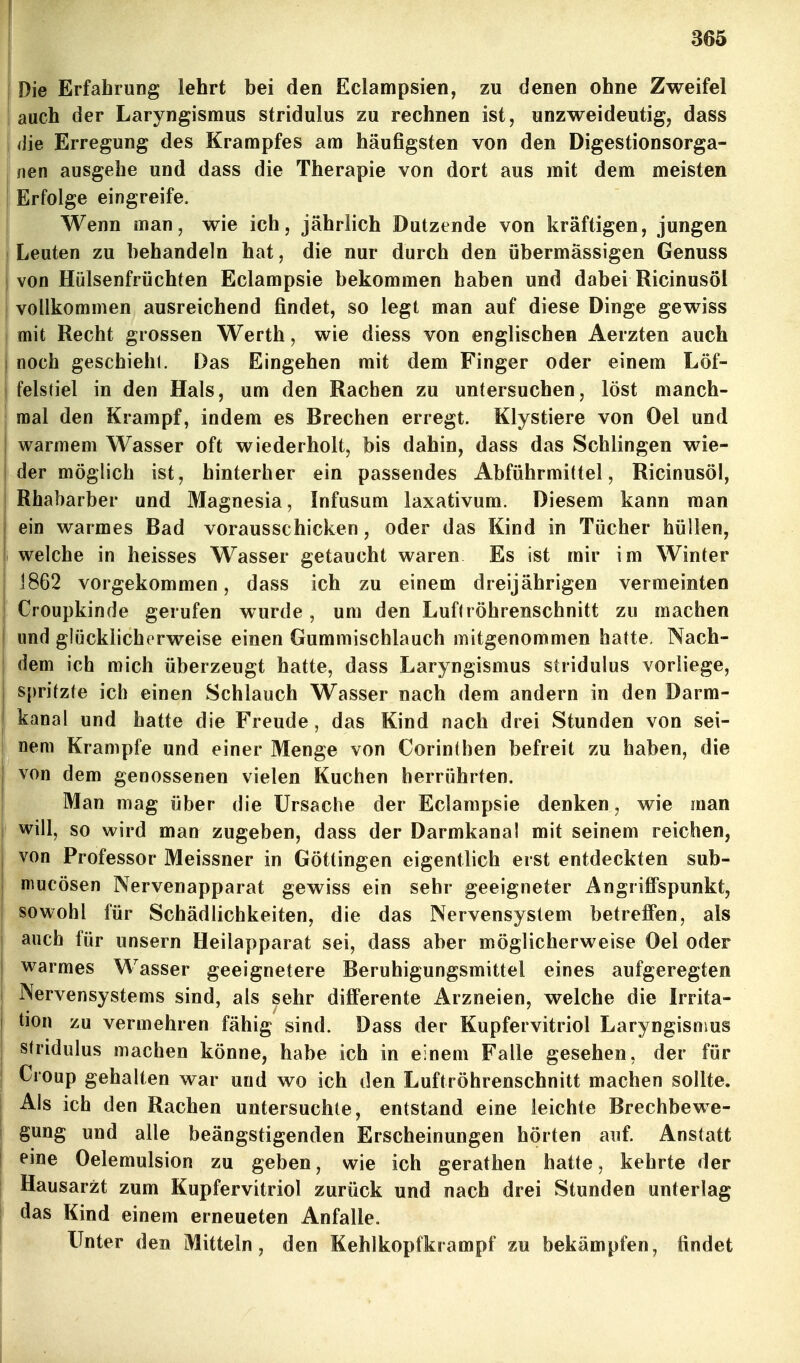 865 Die Erfahrung lehrt bei den Eclampsien, zu denen ohne Zweifel 1 auch der Laryngismus stridulus zu rechnen ist, unzweideutig, dass I die Erregung des Krampfes am häufigsten von den Digestionsorga- nen ausgehe und dass die Therapie von dort aus mit dem meisten Erfolge eingreife. Wenn man, wie ich, jährlich Dutzende von kräftigen, jungen Leuten zu behandeln hat, die nur durch den übermässigen Genuss von Hülsenfrüchten Eclampsie bekommen haben und dabei Ricinusöl I vollkommen ausreichend findet, so legt man auf diese Dinge gewiss j mit Recht grossen Werth, wie diess von englischen Aerzten auch I noch geschiehl. Das Eingehen mit dem Finger oder einem Löf- felstiel in den Hals, um den Rachen zu untersuchen, löst manch- mal den Krampf, indem es Brechen erregt. Klystiere von Oel und warmem Wasser oft wiederholt, bis dahin, dass das Schlingen wie- der möglich ist, hinterher ein passendes Abführmittel, Ricinusöl, Rhabarber und Magnesia, Infusum laxativum. Diesem kann man I ein warmes Bad vorausschicken, oder das Kind in Tücher hüllen, welche in heisses Wasser getaucht waren Es ist mir im Winter 1862 vorgekommen, dass ich zu einem dreijährigen vermeinten j Croupkinde gerufen wurde, um den Luftröhrenschnitt zu machen j und glücklicherweise einen Gummischlauch mitgenommen hatte. Nach- I dem ich mich überzeugt hatte, dass Laryngismus stridulus vorliege, j spritzte ich einen Schlauch Wasser nach dem andern in den Darm- j kanal und hatte die Freude, das Kind nach drei Stunden von sei- I nem Krämpfe und einer Menge von Corinthen befreit zu haben, die von dem genossenen vielen Kuchen herrührten. Man mag über die Ursache der Eclampsie denken, wie man I will, so wird man zugeben, dass der Darmkanal mit seinem reichen, I von Professor Meissner in Göttingen eigentlich erst entdeckten sub- I mucösen Nervenapparat gewiss ein sehr geeigneter Angriffspunkt, sowohl für Schädlichkeiten, die das Nervensystem betreffen, als I auch für unsern Heilapparat sei, dass aber möglicherweise Oel oder I warmes Wasser geeignetere Beruhigungsmittel eines aufgeregten 1 Nervensystems sind, als sehr differente Arzneien, welche die Irrita- tion zu vermehren fähig sind. Dass der Kupfervitriol Laryngismus I stridulus machen könne, habe ich in einem Falle gesehen, der für I Croup gehalten war und wo ich den Luftröhrenschnitt machen sollte, j Ais ich den Rachen untersuchte, entstand eine leichte Brechbewe- gung und alle beängstigenden Erscheinungen hörten auf. Anstatt ! eine Oelemulsion zu geben, wie ich gerathen hatte, kehrte der Hausarzt zum Kupfervitriol zurück und nach drei Stunden unterlag das Kind einem erneueten Anfalle. Unter den Mitteln, den Kehlkopfkrampf zu bekämpfen, findet