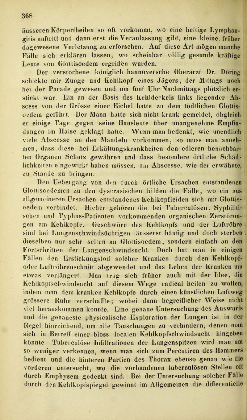 äusseren Körpertheilen so oft vorkommt, wo eine heftige Lymphan- gitis auftritt und dann erst die Veranlassung gibt, eine kleine, früher dagewesene Verletzung zu erforschen. Auf diese Art mögen manche Fälle sich erklären lassen, wo scheinbar völlig gesunde kräftige Leute von Glottisoedem ergriffen wurden. Der verstorbene königlich hannoversche Oberarzt Dr. Döring schickte mir Zunge und Kehlkopf eines Jägers, der Mittags noch bei der Parade gewesen und um fünf Uhr Nachmittags plötzlich er- stickt war. Ein an der Basis des Kehldeckels links liegender Ab- scess von der Grösse einer Eichel hatte zu dem tödtlichen Glottis- oedem geführt. Der Mann hatte sich nicht krank gemeldet, obgleich er einige Tage gegen seine Hausleute über unangenehme Empfin- dungen im Halse geklagt hafte. Wenn man bedenkt, wie unendlich viele Abscesse an den Mandeln vorkommen, so muss man anneh- men, dass diese bei Erkältungskrankheiten den edleren benachbar- len Organen Schulz gewähren und dass besondere örtliche Schäd- lichkeiten eingewirkt haben müssen, um Abscesse, wie der erwähnte, zu Stande zu bringen. Den üebergang von dvn durch örtliche Ursachen entstandenen Glotlisoedemen zu den dyscrasischen bilden die Fälle, wo ein aus aligems ineren Ursachen entstandenes Kehikopfleiden sich mit Glottis- oedem verbindet. Hieher gehören die bei Tuberculösen, Syphiliti- schen und Typhus-Patienten vorkommenden organischen Zerstörun- gen am Kehlkopfe. Geschwüre des Kehlkopfs und der Luftröhre \ sind bei Lungenschwindsüchtigen äusserst häufig und doch sterben i' dieselben nur sehr seilen an Glottisoedem, sondern einfach an den Forlschritten der Lungenschwindsucht. Doch hat man in einigen Fällen den Erstickungstod solcher Kranken durch den Kehlkopf- oder Luftröhrenschnitt abgewendet und das Leben der Kranken um etwas verlängert. Man trug sich früher auch mit der Idee, die Kehlkopfschwindsucht auf diesem Wege radical heilen zu wollen, . indem mm dem kranken Kehlkopfe durch einen künstlichen Luftweg | grössere Ruhe verschaff'te; wobei dann begreiflicher Weise nicht! viel herauskommen konnte. Eine genaue Untersuchung des Auswurfs | und die genaueste physicalische Exploration der Lungen ist in der i Regel hinreichend, um alle Täuschungen zu verhindern, denen man i sich in Betreff einer bloss locaien Kehlkopfschwindsucht hingeben könnte. Tuberculöse Infiltrationen der Lungenspitzen wird man um so weniger verkennen, wenn man sich zum Percutiren des Hammers bedient und die hinteren Partien des Thorax ebenso genau wie die vorderen untersucht, wo die vorhandenen tuberculösen Stellen oft | durch Emphysem gedeckt sind. Bei der Untersuchung solcher Fälle I durch den Kehlkopfspiegel gewinnt im Allgemeinen die differ entielle i