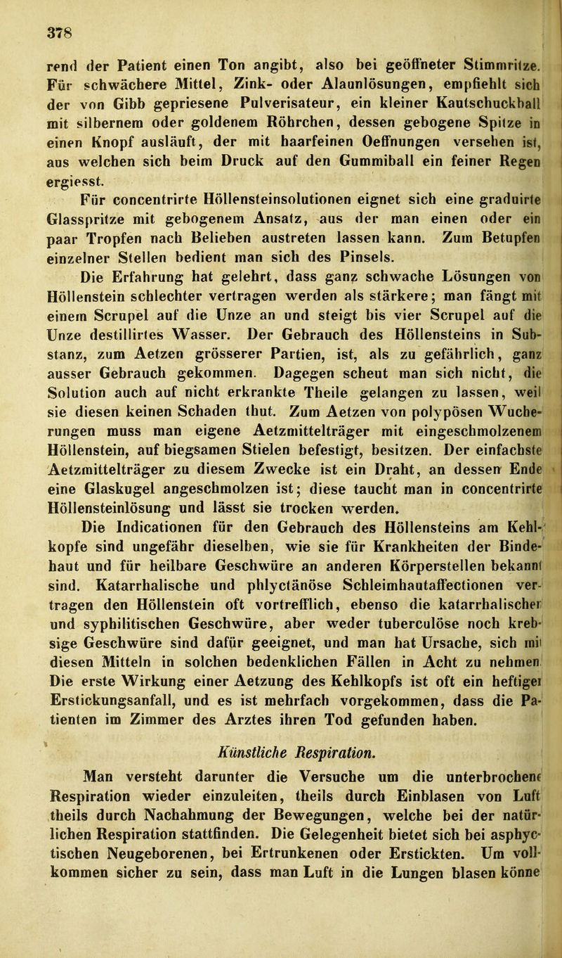 rend der Patient einen Ton angibt, also bei geöffneter Stimmritze. Für schwächere Mittel, Zink- oder Alaunlösungen, empfiehlt sich der von Gibb gepriesene Pulverisateur, ein kleiner Kautschuckball mit silbernem oder goldenem Röhrchen, dessen gebogene Spitze in einen Knopf ausläuft, der mit haarfeinen Oeffnungen versehen ist, aus welchen sich beim Druck auf den Gummiball ein feiner Regen ergiesst. Für concentrirte Höllensteinsolutionen eignet sich eine graduirte Glasspritze mit gebogenem Ansatz, aus der man einen oder ein paar Tropfen nach Belieben austreten lassen kann. Zum Betupfen einzelner Stellen bedient man sich des Pinsels. Die Erfahrung hat gelehrt, dass ganz schwache Lösungen von Höllenstein schlechter vertragen werden als stärkere; man fängt mit einem Scrupel auf die Unze an und steigt bis vier Scrupel auf die Unze destillirtes Wasser. Der Gebrauch des Höllensteins in Sub- stanz, zum Aetzen grösserer Partien, ist, als zu gefährlich, ganz ausser Gebrauch gekommen. Dagegen scheut man sich nicht, die Solution auch auf nicht erkrankte Theile gelangen zu lassen, weil sie diesen keinen Schaden thut. Zum Aetzen von polypösen Wuche- rungen muss man eigene Aetzmittelträger mit eingeschmolzenem Höllenstein, auf biegsamen Stielen befestigt, besitzen. Der einfachste Aetzmittelträger zu diesem Zwecke ist ein Draht, an dessen Ende eine Glaskugel angeschmolzen ist; diese taucht man in concentrirte Höllensteinlösung und lässt sie trocken werden. Die Indicationen für den Gebrauch des Höllensteins am Kehl-' köpfe sind ungefähr dieselben, wie sie für Krankheiten der Binde- haut und für heilbare Geschwüre an anderen Körperstellen bekannlj sind. Katarrhalische und phlyctänöse Schleimhautaffectionen ver- tragen den Höllenstein oft vortrefflich, ebenso die katarrhalischer und syphilitischen Geschwüre, aber weder tuberculöse noch kreb- sige Geschwüre sind dafür geeignet, und man hat Ursache, sich mii diesen Mitteln in solchen bedenklichen Fällen in Acht zu nehmen Die erste Wirkung einer Aetzung des Kehlkopfs ist oft ein heftigei Erstickungsanfall, und es ist mehrfach vorgekommen, dass die Pa- tienten im Zimmer des Arztes ihren Tod gefunden haben. * Künstliche Respiration, Man versteht darunter die Versuche um die unterbrochene! Respiration wieder einzuleiten, theils durch Einblasen von Luftj theils durch Nachahmung der Bewegungen, welche bei der natür-j liehen Respiration stattfinden. Die Gelegenheit bietet sich bei asphyc-i tischen Neugeborenen, bei Ertrunkenen oder Erstickten. Um voll- kommen sicher zu sein, dass man Luft in die Lungen blasen könnei I i