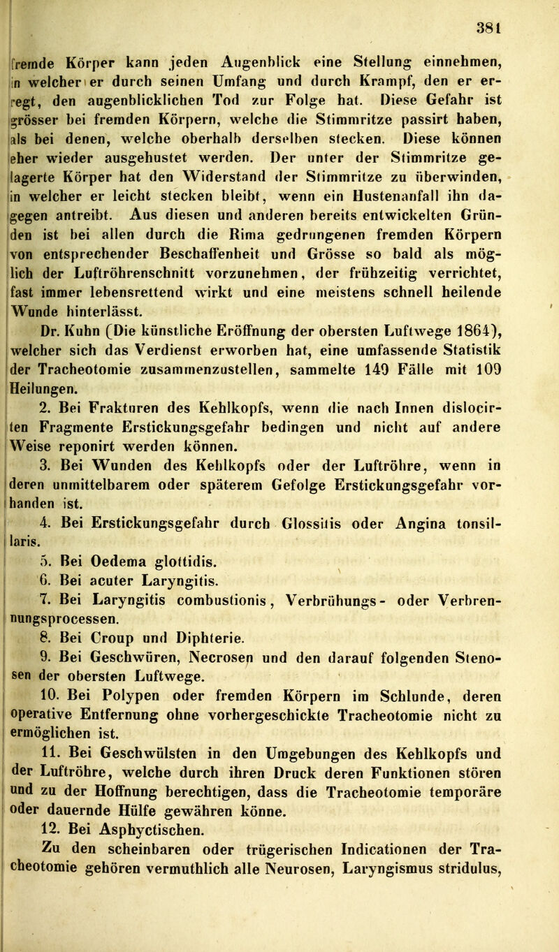 fremde Körper kann jeden Augenblick eine Stellung einnehmen, in welcher er durch seinen Umfang und durch Krampf, den er er- regt, den augenblicklichen Tod zur Folge hat. Diese Gefahr ist Igrösser bei fremden Körpern, welche die Stimmritze passirt haben, |als bei denen, welche oberhalb derselben stecken. Diese können ieher wieder ausgehustet werden. Der unter der Stimmritze ge- lagerte Körper hat den Widerstand der Stimmritze zu überwinden, |in welcher er leicht stecken bleibt, wenn ein Hustenanfall ihn da- igegen antreibt. Aus diesen und anderen bereits entwickelten Grün- den ist bei allen durch die Rima gedrungenen fremden Körpern von entsprechender Beschaffenheit und Grösse so bald als mög- lich der Luftröhrenschnitt vorzunehmen, der frühzeitig verrichtet, jfast immer lebensrettend wirkt und eine meistens schnell heilende Wunde hinterlässt. Dr. Kuhn (Die künstliche Eröffnung der obersten Luftwege 1864), welcher sich das Verdienst erworben hat, eine umfassende Statistik der Tracheotomie zusammenzustellen, sammelte 140 Fälle mit 109 Heilungen. I 2. Bei Frakturen des Kehlkopfs, wenn die nach Innen dislocir- ten Fragmente Erstickungsgefahr bedingen und nicht auf andere Weise reponirt werden können. 3. Bei Wunden des Kehlkopfs oder der Luftröhre, wenn in deren unmittelbarem oder späterem Gefolge Erstickungsgefahr vor- handen ist. 4. Bei Erstickungsgefahr durch GlossiJis oder Angina tonsil- laris. 5. Bei Oedema glottidis. 6. Bei acuter Laryngitis. 7. Bei Laryngitis combustionis, Verbrühungs- oder Verbren- j nungsprocessen. I 8. Bei Croup und Diphterie. 9. Bei Geschwüren, Necrosen und den darauf folgenden Steno- j sen der obersten Luftwege. I 10. Bei Polypen oder fremden Körpern im Schlünde, deren j operative Entfernung ohne vorhergeschickte Tracheotomie nicht zu I ermöglichen ist. I 11. Bei Geschwülsten in den Umgebungen des Kehlkopfs und I der Luftröhre, welche durch ihren Druck deren Funktionen stören 1 und zu der Hoffnung berechtigen, dass die Tracheotomie temporäre I oder dauernde Hülfe gewähren könne. I 12. Bei Asphyctischen. j Zu den scheinbaren oder trügerischen Indicationen der Tra- I cheotomie gehören vermuthlich alle Neurosen, Laryngismus stridulus,