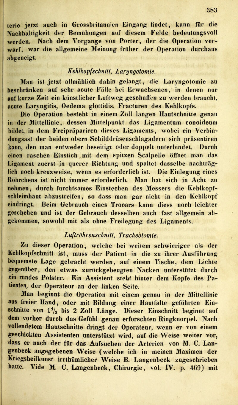 terie jetzt auch in Grossbritannien Eingang findet, kann für die Nachbaltigkeit der Bemühungen auf diesem Felde bedeutungsvoll werden. Nach dem Vorgange von Porter, der die Operation ver- warf, war die allgemeine Meinung früher der Operation durchaus abgeneigt. Kehlkopfschnitiy Laryngotomie. Man ist jetzt allmählich dahin gelangt, die Laryngotomie zu beschränken auf sehr acute Fälle bei Erwachsenen, in denen nur auf kurze Zeit ein künstlicher Luftweg geschaffen zu werden braucht, acute Laryngitis, Oedema glottidis, Fracturen des Kehlkopfs. Die Operation besteht in einem Zoll langen Hautschnitte genau in der Mittellinie, dessen Mittelpunkt das Ligamentum conoideum bildet, in dem Freipräpariren dieses Ligaments, wobei ein Verbin- dungsast der beiden obern Schilddrüsenschlagadern sich präsentiren j kann, den man entweder beseitigt oder doppelt unterbindet. Durch einen raschen Einstich mit dem spitzen Scalpelle öffnet man das Ligament zuerst in querer Richtung und spaltet dasselbe nachträg- i lieh noch kreuzweise, wenn es erforderlich ist. Die Einlegung eines ' Röhrchens ist nicht immer erforderlich. Man hat sich in Acht zu i nehmen, durch furchtsames Einstechen des Messers die Keblkopf- schteimhaut abzustreifen, so dass man gar nicht in den Kehlkopf eindringt. Beim Gebrauch eines Trocars kann diess noch leichter geschehen und ist der Gebrauch desselben auch fast allgemein ab- gekommen, sowohl mit als ohne Freilegung des Ligaments. Luftröhrenschnitt, Trachebtomie. Zu dieser Operation, welche bei weitem schwieriger als der Kehlkopfschnitt ist, muss der Patient in die zu ihrer Ausführung bequemste Lage gebracht werden, auf einem Tische, dem Lichte gegenüber, den etwas zurückgebeugten Nacken unterstützt durch ein rundes Polster. Ein Assistent steht hinter dem Kopfe des Pa- tienten, der Operateur an der linken Seite. Man beginnt die Operation mit einem genau in der Mittellinie aus freier Hand, oder mit Bildung einer Hauffalte geführten Ein- schnitte von iVg bis 2 Zoll Länge. Dieser Einschnitt beginnt auf dem vorher durch das Gefühl genau erforschten Ringknorpel. Nach vollendetem Hautschnitte dringt der Operateur, wenn er von einem geschickten Assistenten unterstützt wird, auf die VTeise weiter vor, dass er nach der für das Aufsuchen der Arterien von M. C. Lan- genbeck angegebenen Weise (welche ich in meinen Maximen der Kriegsheilkunst irrthümlicher Weise B. Langenbeck zugeschrieben hatte. Vide M. C. Langenbeck, Chirurgie, vol. IV. p. 469) mit