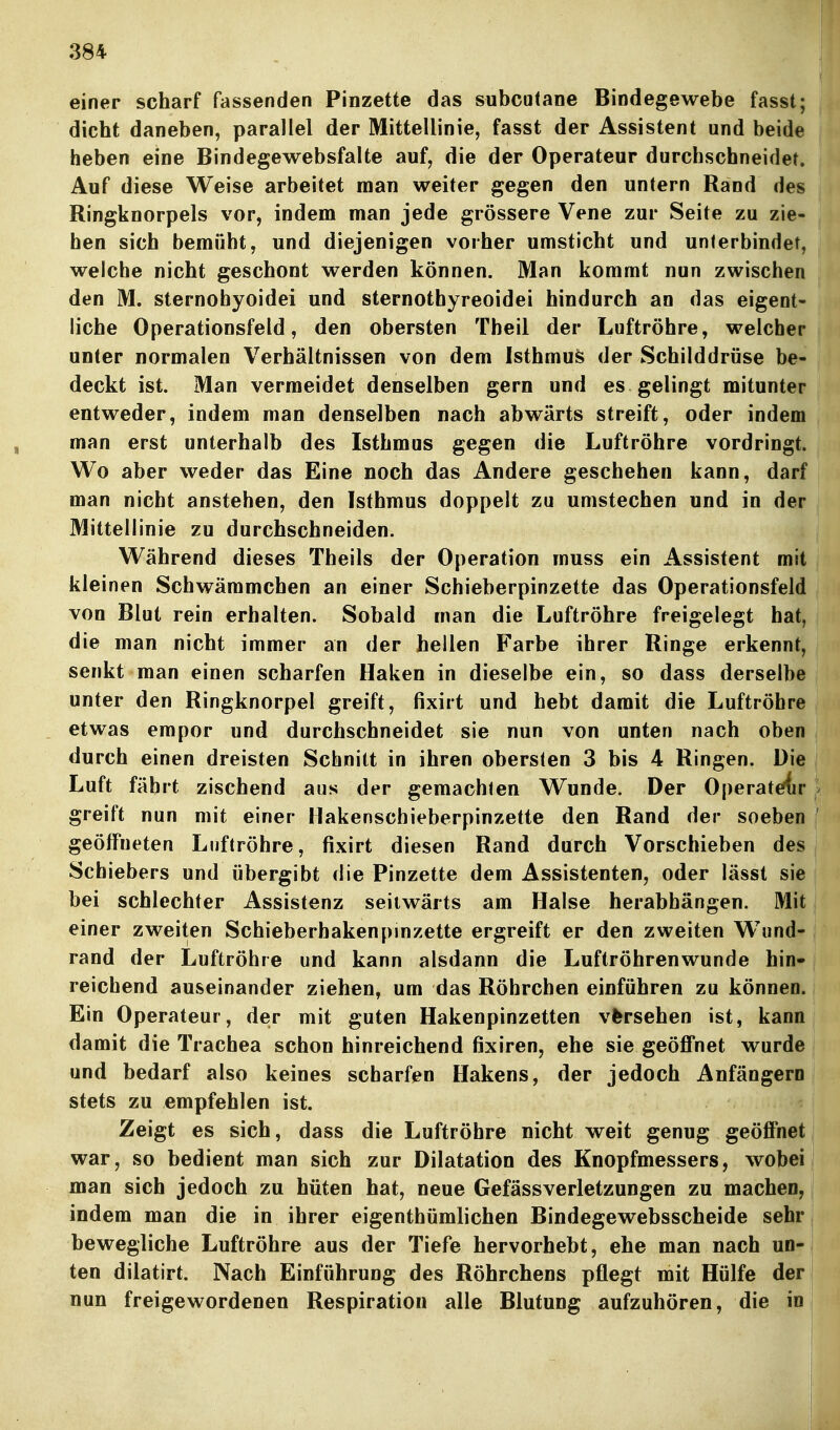 einer scharf fassenden Pinzette das subcutane Bindegewebe fasst; dicht daneben, parallel der Mittellinie, fasst der Assistent und beide heben eine Bindegewebsfalte auf, die der Operateur durchschneidet. Auf diese Weise arbeitet man weiter gegen den untern Rand des Ringknorpels vor, indem man jede grössere Vene zur Seite zu zie- hen sich bemüht, und diejenigen vorher umsticht und unterbindet, welche nicht geschont werden können. Man kommt nun zwischen den M. sternohyoidei und sternothyreoidei hindurch an das eigent- liche Operationsfeld, den obersten Theil der Luftröhre, welcher unter normalen Verhältnissen von dem Isthmus der Schilddrüse be- deckt ist. Man vermeidet denselben gern und es gelingt mitunter entweder, indem man denselben nach abwärts streift, oder indem man erst unterhalb des Isthmus gegen die Luftröhre vordringt. Wo aber weder das Eine noch das Andere geschehen kann, darf man nicht anstehen, den Isthmus doppelt zu umstechen und in der Mittellinie zu durchschneiden. Während dieses Theils der Operation muss ein Assistent mit kleinen Schwämmchen an einer Schieberpinzette das Operationsfeld von Blut rein erhalten. Sobald man die Luftröhre freigelegt hat, die man nicht immer an der hellen Farbe ihrer Ringe erkennt, senkt man einen scharfen Haken in dieselbe ein, so dass derselbe unter den Ringknorpel greift, fixirt und hebt damit die Luftröhre etwas empor und durchschneidet sie nun von unten nach oben durch einen dreisten Schnitt in ihren obersten 3 bis 4 Ringen. Die Luft fährt zischend aus der gemachten Wunde. Der Operateffir } greift nun mit einer Hakenschieberpinzette den Rand der soeben ' geöifneten Luftröhre, fixirt diesen Rand durch Vorschieben des Schiebers und übergibt die Pinzette dem Assistenten, oder lässt sie bei schlechter Assistenz seitwärts am Halse herabhängen. Mit, einer zweiten Schieberhakenpinzette ergreift er den zweiten Wund- rand der Luftröhre und kann alsdann die Luftröhrenwunde hin- reichend auseinander ziehen, um das Röhrchen einführen zu können. Ein Operateur, der mit guten Hakenpinzetten vfersehen ist, kann damit die Trachea schon hinreichend fixiren, ehe sie geöffnet wurde | und bedarf also keines scharfen Hakens, der jedoch Anfängern ^ stets zu empfehlen ist. Zeigt es sich, dass die Luftröhre nicht weit genug geöffnet | war, so bedient man sich zur Dilatation des Knopfmessers, wobei! man sich jedoch zu hüten hat, neue Gefässverletzungen zu machen, indem man die in ihrer eigenthümlichen Bindegewebsscheide sehr bewegliche Luftröhre aus der Tiefe hervorhebt, ehe man nach un- ten dilatirt. Nach Einführung des Röhrchens pflegt mit Hülfe der nun freigewordenen Respiration alle Blutung aufzuhören, die in