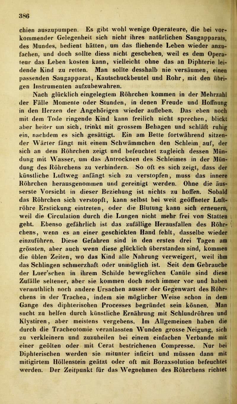 chien auszupumpen. Es gibt wohl wenige Operateure, die bei vor- kommender Gelegenheit sich nicht ihres natürlichen Saugapparats, des Mundes, bedient hätten, um das fliehende Leben wieder anzu- fachen, und doch sollte diess nicht geschehen, weil es dem Opera- teur das Leben kosten kann, vielleicht ohne das an Diphterie lei- dende Kind zu retten. Man sollte desshalb nie versäumen, einen passenden Saugapparat, Kautschuckbeutel und Rohr, mit den übri- gen Instrumenten aufzubewahren. Nach glücklich eingelegtem Röhrchen kommen in der Mehrzahl der Fälle Momente oder Stunden, in denen Freude und Hoffnung in den Herzen der Angehörigen wieder aufleben. Das eben noch mit dem Tode ringende Kind kann freilich nicht sprechen, blickt aber heiter um sich, trinkt mit grossem Behagen und schläft ruhig ein, nachdem es sich gesättigt. Ein am Bette fortwährend sitzen- der Wärter fängt mit einem Schwämmchen den Schleim auf, der sich an dem Röhrchen zeigt und befeuchtet zugleich dessen Mün- dung mit Wasser, um das Antrocknen des Schleimes in der Mün- dung des Röhrchens zu verhindern. So oft es sich zeigt, dass der künstliche Luftweg anfängt sich zu verstopfen, muss das innere Röhrchen herausgenommen und gereinigt werden. Ohne die äus- serste Vorsicht in dieser Beziehung ist nichts zu hoffen. Sobald das Röhrchen sich verstopft, kann selbst bei weit geöff'neter Luft- röhre Erstickung eintreten, oder die Blutung kann sich erneuern, weil die Circulation durch die Lungen nicht mehr frei von Statten geht. Ebenso gefährlich ist das zufällige Herausfallen des Röhr- chens, wenn es an einer geschickten Hand fehlt, dasselbe wieder einzuführen. Diese Gefahren sind in den ersten drei Tagen am grössten, aber auch wenn diese glücklich überstanden sind, kommen die üblen Zeiten, wo das Kind alle Nahrung verweigert, weil ihm das Schlingen schmerzhaft oder unmöglich ist. Seit dem Gebrauche der Luer'schen in ihrem Schilde beweglichen Canüle sind diese Zufälle seltener, aber sie kommen doch noch immer vor und haben veraiuthlich noch andere Ursachen ausser der Gegenwart des Röhr- chens in der Trachea, indem sie möglicher Weise schon in dem Gange des diphterisohen Processes begründet sein können. Man sucht zu helfen durch künstliche Ernährung mit Schlundröhren und Klystiren, aber meistens vergebens. Im Allgemeinen haben die durch die Tracheotomie veranlassten Wunden grosse Neigung, sich zu verkleinern und zuzuheilen bei einem einfachen Verbände mit einer geölten oder mit Cerat bestrichenen Compresse. Nur bei Diphterischen werden sie mitunter inficirt und müssen dann mit mitigirtem Höllenstein geätzt oder oft mit Boraxsolution befeuchtet werden. Der Zeitpunkt für das Wegnehmen des Röhrchens richtet