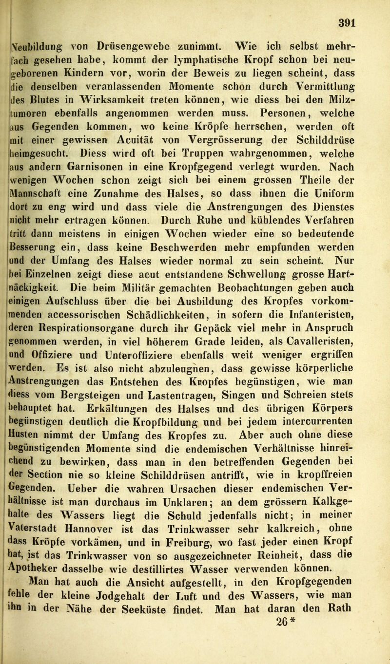 IVeubildung von Drüsengewebe zunimmt. Wie ich selbst mehr- fach gesehen habe, kommt der lymphatische Kropf schon bei neu- geborenen Kindern vor, worin der Beweis zu liegen scheint, dass die denselben veranlassenden Momente schon durch Vermittlung des Blutes in Wirksamkeit treten können, wie diess bei den Milz- tumoren ebenfalls angenommen werden muss. Personen, welche aus Gegenden kommen, wo keine Kröpfe herrschen, werden oft mit einer gewissen Acuität von Vergrösserung der Schilddrüse iheimgesucht. Diess wird oft bei Truppen wahrgenommen, welche aus andern Garnisonen in eine Kropfgegend verlegt wurden. Nach jwenigen Wochen schon zeigt sich bei einem grossen Theile der Mannschaft eine Zunahme des Halses, so dass ihnen die Uniform jdort zu eng wird und dass viele die Anstrengungen des Dienstes |nicht mehr ertragen können. Durch Ruhe und kühlendes Verfahren tritt dann meistens in einigen Wochen wieder eine so bedeutende Besserung ein, dass keine Beschwerden mehr empfunden werden und der Umfang des Halses wieder normal zu sein scheint. Nur bei Einzelnen zeigt diese acut entstandene Schwellung grosse Hart- näckigkeit. Die beim Militär gemachten Beobachtungen geben auch einigen Aufschluss über die bei Ausbildung des Kropfes vorkom- menden accessorischen Schädlichkeiten, in sofern die Infanteristen, deren Respirationsorgane durch ihr Gepäck viel mehr in Anspruch genommen werden, in viel höherem Grade leiden, als Cavalleristen, iund Offiziere und Unteroffiziere ebenfalls weit weniger ergriflPen werden. Es ist also nicht abzuleugnen, dass gewisse körperliche Anstrengungen das Entstehen des KEopfes begünstigen, wie man diess vom Bergsteigen und Lastentragen, Singen und Schreien stets behauptet hat. Erkältungen des Halses und des übrigen Körpers I begünstigen deutlich die Kropfbildung und bei jedem intercurrenten Husten nimmt der Umfang des Kropfes zu. Aber auch ohne diese begünstigenden Momente sind die endemischen Verhältnisse hinrei- i chend zu bewirken, dass man in den betreffenden Gegenden bei I der Section nie so kleine Schilddrüsen antrifft, wie in kropffreien I Gegenden. Ueber die wahren Ursachen dieser endemischen Ver- 1 hältnisse ist man durchaus im Unklaren; an dem grössern Kalkge- I halte des Wassers liegt die Schuld jedenfalls nicht; in meiner j Vaterstadt Hannover ist das Trinkwasser sehr kalkreich, ohne I dass Kröpfe vorkämen, und in Freiburg, wo fast jeder einen Kropf I hat, ist das Trinkwasser von so ausgezeichneter Reinheit, dass die Apotheker dasselbe wie destillirtes Wasser verwenden können. Man hat auch die Ansicht aufgestellt, in den Kropfgegenden fehle der kleine Jodgehalt der Luft und des Wassers, wie man ihn in der Nähe der Seeküste findet. Man hat daran den Rath 26*