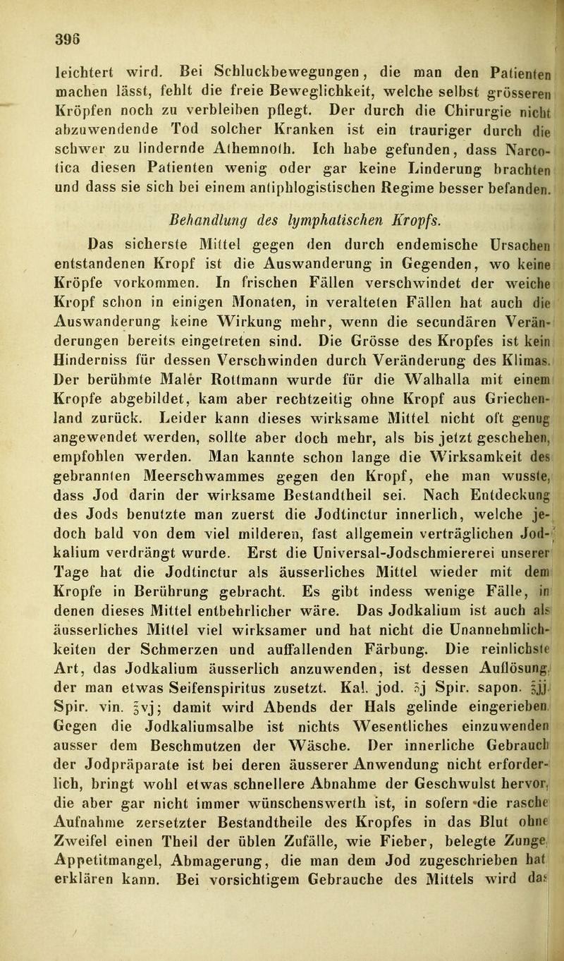 398 leichtert wird. Bei Schluckbewegungen, die man den Patienten machen lässt, fehlt die freie Beweglichkeit, welche selbst grösseren Kröpfen noch zu verbleiben pflegt. Der durch die Chirurgie nicht abzuwendende Tod solcher Kranken ist ein trauriger durch die schwer zu lindernde Athemnolh. Ich habe gefunden, dass Narco- (ica diesen Patienten wenig oder gar keine Linderung brachten und dass sie sich bei einem antiphlogistischen Regime besser befanden. Behandlung des lymphatischen Kropfs. Pas sicherste Mittel gegen den durch endemische Ursachen entstandenen Kropf ist die Auswanderung in Gegenden, wo keine Kröpfe vorkommen. In frischen Fällen verschwindet der weiche Kropf schon in einigen Monaten, in veralteten Fällen hat auch die Auswanderung keine Wirkung mehr, wenn die secundären Verän- derungen bereits eingetreten sind. Die Grösse des Kropfes ist kein Hinderniss für dessen Verschwinden durch Veränderung des Klimas. Der berühmte Maler Rottmann wurde für die Walhalla mit einem Kröpfe abgebildet, kam aber rechtzeitig ohne Kropf aus Griechen- land zurück. Leider kann dieses wirksame Mittel nicht oft genug angewendet werden, sollte aber doch mehr, als bis jetzt geschehen, empfohlen werden. Man kannte schon lange die Wirksamkeit des gebrannten Meerschwammes gegen den Kropf, ehe man wusste, dass Jod darin der wirksame Bestandtheil sei. Nach Entdeckung des Jods benutzte man zuerst die Jodtinctur innerlich, welche je- doch bald von dem viel milderen, fast allgemein verträglichen Jod- kalium verdrängt wurde. Erst die Üniversal-Jodschmiererei unserer Tage hat die Jodtinctur als äusserliches Mittel wieder mit dem Kröpfe in Berührung gebracht. Es gibt indess wenige Fälle, in denen dieses Mittel entbehrlicher wäre. Das Jodkalium ist auch al^ äusserliches Mittel viel wirksamer und hat nicht die Unannehmlich- keiten der Schmerzen und auflPallenden Färbung. Die reinlicbsle Art, das Jodkalium äusserlich anzuwenden, ist dessen Auflösung, der man etwas Seifenspiritus zusetzt. Kai. jod. 5j Spir. sapon. ^jj Spir. vin. jvj; damit wird Abends der Hals gelinde eingerieben Gegen die Jodkaliumsalbe ist nichts Wesentliches einzuwenden ausser dem Beschmutzen der Wäsche. Der innerliche Gebraucli der Jodpräparate ist bei deren äusserer Anwendung nicht erforder- lich, bringt wohl etwas schnellere Abnahme der Geschwulst hervor, die aber gar nicht immer wünschenswerth ist, in sofern-die raschej Aufnahme zersetzter Bestandtheile des Kropfes in das Blut ohnej Zweifel einen Theil der üblen Zufälle, wie Fieber, belegte ZungeJ Appetitmangel, Abmagerung, die man dem Jod zugeschrieben hat| erklären kann. Bei vorsichtigem Gebrauche des Mittels wird das; i I i