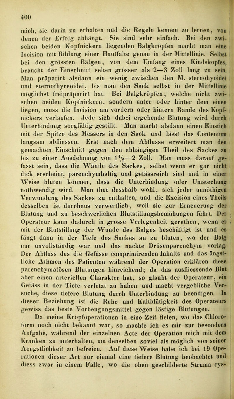 mich, sie darin zu erhalten uud die Regeln kennen zu lernen, von denen der Erfolg abhängt. Sie sind sehr einfach. Bei den zwi- schen beiden Kopfnickern liegenden Balgkröpfen macht man eine Incision mit Bildung einer Hautfalte genau in der Mittellinie. Selbst bei den grössten Bälgen, von dem Umfang eines Kindskopfes, braucht der Einschnitt selten grösser als 2—3 Zoll lang zu sein. Man präparirt alsdann ein wenig zwischen den M. sternohyoidei und sternothyreoidei, bis man den Sack selbst in der Mittellinie möglichst freipräparirt hat. Bei Balgkröpfen, welche nicht zwi- schen beiden Kopfnickern, sondern unter oder hinter dem einen liegen, muss die Incision am vordem oder hintern Rande des Kopf- nickers verlaufen. Jede sich dabei ergebende Blutung wird durch Unterbindung sorgfältig gestillt. Man macht alsdann einen Einstich mit der Spitze des Messers in den Sack und lässt das Contentum langsam abfliessen. Erst nach dem Abflüsse erweitert man den gemachten Einschnitt gegen den abhängigen Theil des Sackes zu bis zu einer Ausdehnung von —2 Zoll. Man muss darauf ge- fasst sein, dass die Wände des Sackes, selbst wenn er gar nicht dick erscheint, parenchymhaltig und gefässreich sind und in einer Weise bluten können, dass die Unterbindung oder Umstechung nothwendig wird. Man thut desshalb wohl, sich jeder unnöthigen Verwundung des Sackes zu enthalten, und die Excision eines Theils desselben ist durchaus verwerflich, weil sie zur Erneuerung der Blutung und zu beschwerlichen Blutstillungsbemühungen führt. Der Operateur kann dadurch in grosse Verlegenheit gerathen, wenn er mit der Blutstillung der Wunde des Balges beschäftigt ist und es fängt dann in der Tiefe des Sackes an zu bluten, wo der Balg nur unvollständig war und das nackte Drüsenparenchym vorlag. Der Abfluss des die Gefässe comprimirenden Inhalts und das ängst- liche Athmen des Patienten während der Operation erklären diese parenchymatösen Blutungen hinreichend; da das ausÜiessende Blut aber einen arteriellen Charakter hat, so glaubt der Operateur, ein Gefäss in der Tiefe verletzt zu haben und macht vergebliche Ver- suche, diese tiefere Blutung durch Unterbindung zu beendigen. In dieser Beziehung ist die Ruhe und Kaltblütigkeit des Operateurs gewiss das beste Vorbeugungsmittel gegen lästige Blutungen. Da meine Kropfoperationen in eine Zeit fielen, wo das Chloro- form noch nicht bekannt war, so machte ich es mir zur besondern Aufgabe, während der einzelnen Acte der Operation mich mit dem Kranken zu unterhalten, um denselben soviel als möglich von seiner Aengstlichkeit zu befreien. Auf diese Weise habe ich bei 19 Ope- rationen di<^ser Art nur einmal eine tiefere Blutung beobachtet und diess zwar in einem Falle, wo die oben geschilderte Struma cys-