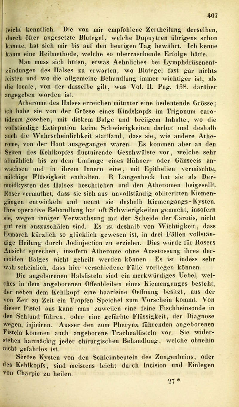 I Jeicht kenntlich. Die von mir empfohlene Zertheilung derselben. I durch öfter angesetzte Blutegel, welche Dupuytren übrigens schon kannte, hat sich mir bis auf den heutigen Tag bewährt. Ich kenne kaum eine Heilmethode, welche so überraschende Erfolge hätte. Man muss sich hüten, etwas Aehnliches bei Lymphdrüsenent- zündungen des Halses zu erwarten, wo Blutegel fast gar nichts I leisten und wo die allgemeine Behandlung immer wichtiger ist, als I die locale, von der dasselbe gilt, was Vol. H. Pag. 138. darüber * angegeben worden ist. Atherome des Halses erreichen mitunter eine bedeutende Grösse ; ! ich habe sie von der Grösse eines Kindskopfs im Trigonum caro- ' tideum gesehen, mit dickem Balge und breiigem Inhalte, wo die i vollständige Extirpation keine Schwierigkeiten darbot und deshalb auch die Wahrscheinlichkeit stattfand, dass sie, wie andere Athe- rome, von der Haut ausgegangen waren. Es kommen aber an den Seiten des Kehlkopfes fluctuirende Geschwülste vor, welche sehr allmählich bis zu dem Umfange eines Hühner- oder Gänseeis an- wachsen und in ihrem Innern eine, mit Epithelien vermischte, milchige Flüssigkeit enthalten. B. Langenbeck hat sie als Der- moidkysten des Halses beschrieben und den Atheromen beigesellt. Roser vermuthet, dass sie sich aus unvollständig obliterirten Kiemen- gängen entwickeln und nennt sie deshalb Kiemengangs - Kysten. Ihre operative Behandlung hat oft Schwierigkeiten gemacht, insofern sie, wegen inniger Verwachsung mit der Scheide der Carotis, nicht gut rein auszuschälen sind. Es ist deshalb von Wichtigkeit, dass Esmarch kürzlich so glücklich gewesen ist, in drei Fällen vollstän- dige Heilung durch Jodinjection zu erzielen. Dies würde für Rosers Ansicht sprechen, insofern Atherome ohne Ausstossung ihres der- moiden Balges nicht geheilt werden können. Es ist indess sehr wahrscheinlich, dass hier verschiedene Fälle vorliegen können. Die angeborenen Halsfisteln sind ein merkwürdiges Uebel, w^el- ches in dem angeborenen Offenbleiben eines Kiemenganges besteht, der neben dem Kehlkopf eine haarfeine Oeffnung besitzt, aus der von Zeit zu Zeit ein Tropfen Speichel zum Vorschein kommt. Von dieser Fistel aus kann man zuweilen eine feine Fischbeinsonde in den Schlund führen, oder eine gefärbte Flüssigkeit, der Diagnose wegen, injiciren. Ausser den zum Pharynx führenden angeborenen Fisteln kommen auch angeborene Trachealfisteln vor. Sie wider- stehen hartnäckig jeder chirurgischen Behandlung, welche ohnehin nicht gefahrlos ist. Seröse Kysten von den Schleimbeuteln des Zungenbeins, oder des Kehlkopfs, sind meistens leicht durch Incision und Einlegen von Charpie zu heilen. 27*