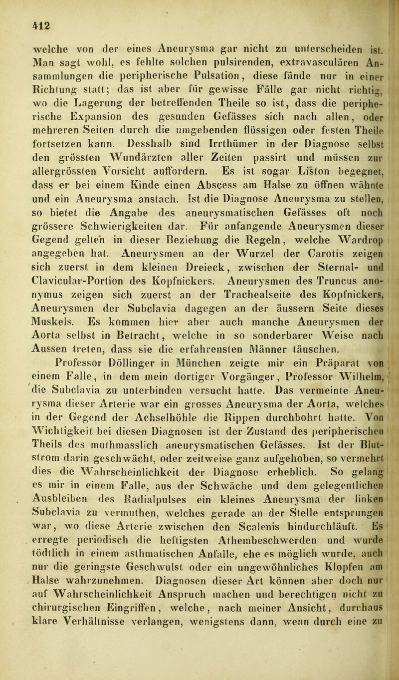 welche von der eines Aneurysma gar nicht zu unterscheiden ist. Man sagt wohl, es fehlte solchen pulsirenden, extravasculären An- sammlungen die peripherische Pulsation, diese fände nur in einer Richtung statt; das ist aber für gewisse Fälle gar nicht richtig, wo die Lagerung der betreffenden Theile so ist, dass die periphe- rische Expansion des gesunden Gefässes sich nach allen, oder mehreren Seiten durch die umgebenden flüssigen oder festen Theile fortsetzen kann. Desshalb sind Irrthümer in der Diagnose selbst den grösslen Wundärzten aller Zeiten passirt und müssen zur allergrössten Vorsicht auffordern. Es ist sogar Liston begegnet, dass er bei einem Kinde einen Abscess am Halse zu öffnen wähnte und ein Aneurysma anstach, ist die Diagnose Aneurysma zu steilen, so bietet die Angabe des aneurysmatischen Gefässes oft noch grössere Schwierigkeiten dar. Für anfangende Aneurysmen dieser Gegend gelten in dieser Beziehung die Regeln, welche Wardrop angegeben hat. Aneurysmen an der Wurzel der Carotis zeigen sich zuerst in dem kleinen Dreieck, zwischen der Sternal- und Clavicular-Portion des Kopfnickers. Aneurysmen des Truncus ano- nymus zeigen sich zuerst an der Trachealseite des Kopfnickers, Aneurysmen der Subclavia dagegen an der äussern Seite dieses Muskels. Es kommen hier aber auch manche Aneurysmen der Aorta selbst in Betracht, welche in so sonderbarer Weise nach Aussen treten, dass sie die erfahrensten Männer täuschen. Professor Döllinger in München zeigte mir ein Präparat von einem Falle, in dem mein dortiger Vorgänger, Professor Wilhelm, die Subclavia zu unterbinden versucht hatte. Das vermeinte Aneu- rysma dieser Arterie war ein grosses Aneurysma der Aorta, welches in der Gegend der Achselhöhle die Rippen durchbohrt hatte. Von Wichtigkeit bei diesen Diagnosen ist der Zustand des j)eripherischen ■ Theils des mulhmasslich aneurysmatischen Gefässes. Ist der Blut- strom darin geschwächt, oder zeitweise ganz aufgehoben, so vermehrt dies die W^ahrscheinlichkeit der Diagnose erheblich. So gelang es mir in einem Falle, aus der Schwäche und dem gelegentlichen Ausbleiben des Radialpulses ein kleines Aneurysma der linken Subclavia zu vermuthen, welches gerade an der Stelle entsprungen war, wo diese Arterie zwischen den Scalenis hindurcliläuft. Es | erregte periodisch die heftigsten Athembeschwerden und wurde | tödtlich in einem asthmatischen Anfalle, ehe es möglich wurde, auch nur die geringste Geschwulst oder ein ungewöhnliches Klopfen am Halse wahrzunehmen. Diagnosen dieser Art können aber doch nur! auf Wahrscheinlichkeit Anspruch machen und berechtigen nicht za | chirurgischen Eingriffen, welche, nach meiner Ansicht, durchaus! klare Verhältnisse verlangen, wenigstens dann, wenn durch eine zu j