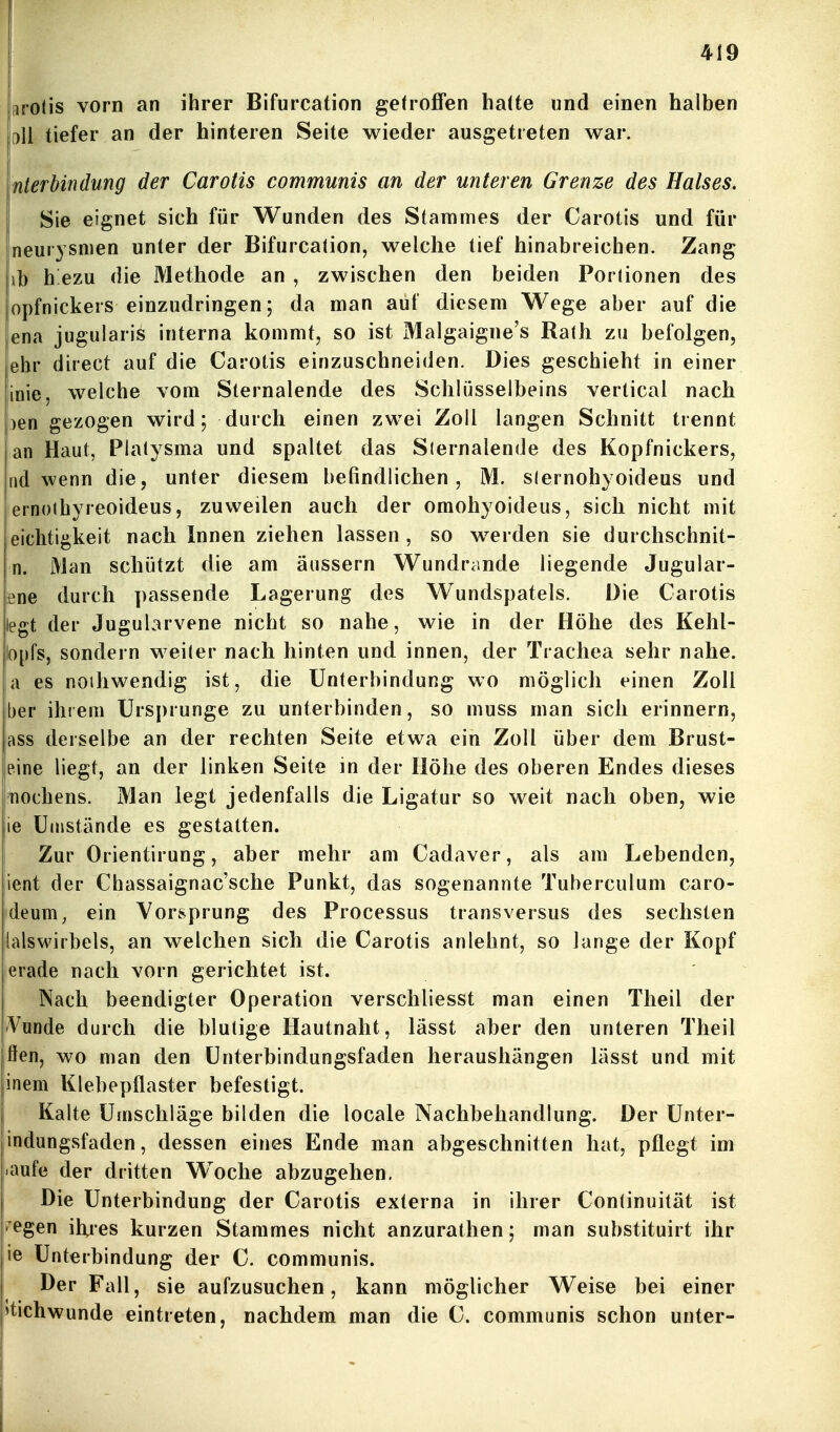 arolis vorn an ihrer Bifurcation getroffen haüe und einen halben pll tiefer an der hinteren Seite wieder ausgetreten war. Interbindung der Carotis communis an der unteren Grenze des Halses. Sie eignet sich für Wunden des Stammes der Carotis und für neurysnien unter der Bifurcation, welche tief hinabreichen. Zang hb h ezu die Methode an , zwischen den beiden Portionen des opfnickers einzudringen; da man auf diesem Wege aber auf die |ena jugularis interna kommt, so ist Malgaigne's Rath zu befolgen, ehr direct auf die Carotis einzuschneiden. Dies geschieht in einer finie, welche vom Sternalende des Schlüsselbeins vertical nach pen gezogen wird; durch einen zwei Zoll langen Schnitt trennt an Haut, Platysma und spaltet das Siernalende des Kopfnickers, rid wenn die, unter diesem befindlichen, M. siernohyoideus und ernoihyreoideus, zuweilen auch der omohyoideus, sich nicht mit eiclitigkeit nach Innen ziehen lassen , so werden sie durchschnit- n. Man schützt die am äussern Wundrande liegende Jugular- ene durch passende Lagerung des Wundspatels. Die Carotis liegt der Jugularvene nicht so nahe, wie in der Höhe des Kehl- |o[)fs, sondern weiter nach hinten und innen, der Trachea sehr nahe. |a es noiliwendig ist, die Unterbindung wo möglich einen Zoll ber ihrem Ursprünge zu unterbinden, so muss man sich erinnern, ass derselbe an der rechten Seite etwa ein Zoll über dem Brust- leine liegt, an der linken Seite in der Höhe des oberen Endes dieses 'nochens. Man legt jedenfalls die Ligatur so weit nach oben, wie 16 Umstände es gestalten. ! Zur Orientirung, aber mehr am Cadaver, als am Lebenden, ient der Chassaignac'sche Punkt, das sogenannte Tuberculum caro- deum^ ein Vorsprung des Processus transversus des sechsten lalswirbels, an welchen sich die Carotis anlehnt, so lange der Kopf erade nach vorn gerichtet ist. Nach beendigter Operation verschliesst man einen Theil der Vunde durch die blutige Hautnaht, lässt aber den unteren Theil fien, wo man den ünterbindungsfaden heraushängen lässt und mit inem Klebepflaster befestigt. i Kalte Umschläge bilden die locale Nachbehandlung. Der Unter- indungsfaden, dessen eines Ende man abgeschnitten hat, pflegt im •aufe der dritten Woche abzugehen. Die Unterbindung der Carotis externa in ihrer Continuität ist ^egen ihies kurzen Stammes nicht anzurathen; man substituirt ihr ie Unterbindung der C. communis. Der Fall, sie aufzusuchen, kann möglicher Weise bei einer »tichwunde eintreten, nachdem man die C. communis schon unter-