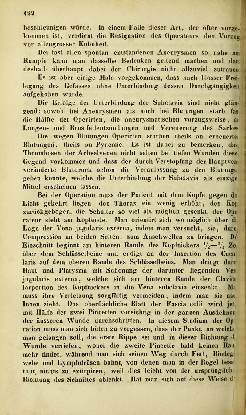 beschleunigen würde. In einem Falle dieser Art, der öfter vorg kommen ist, verdient die Resignation des Operateurs den Vorzu vor allzugrosser Kühnheit. Bei fast allen spontan entstandenen Aneurysmen so nahe a Rumpfe kann man dasselbe Bedenken geltend machen und da deshalb überhaupt dabei der Chirurgie nicht allzuviel zutraue Es ist aber einige Male vorgekommen, dass nach blosser Fre legung des Gefässes ohne Unterbindung dessen Durchgängigke aufgehoben v^^urde. Die Erfolge der Unterbindung der Subclavia sind nicht glän- zend; sowohl bei Aneurysmen als auch bei Blutungen starb fas die Hälfte der Operirten, die aneurysmatischen vorzugsweise, aj Lungen- und Brustfellentzündungen und Vereiterung des Sackes Die wegen Blutungen Operirten starben theils an erneuerte! Blutungen, theils an Pyaemie. Es ist dabei zu bemerken, das Thrombosen der Achselvenen nicht selten bei tiefen Wunden diese Gegend vorkommen und dass der durch Verstopfung der Hauptven veränderte Blutdruck schon die Veranlassung zu den Blutunge geben konnte, welche die Unterbindung der Subclavia als einzige Mittel erscheinen lassen. Bei der Operation niuss der Patient mit dem Kopfe gegen da Licht gekehrt liegen, den Thorax ein wenig erhöht, den Ko[ zurückgebogen, die Schulter so viel als möglich gesenkt, der Ope rateur steht am Kopfende. Man orientirt sich wo möglich über di Lage der Vena jugularis externa, indem man versucht, sie, durc Compression an beiden Seiten, zum Anschwellen zu bringen. Dt Einschnitt beginnt am hinteren Rande des Kopfnickers —% über dem Schlüsselbeine und endigt an der Insertion des Cucu laris auf dem oberen Rande des Schlüsselbeins. Man dringt durc Haut und Platysma mit Schonung der darunter liegenden Veii jugularis externa, welche sich am hinteren Rande der Clavici larportion des Kopfnickers in die Vena subclavia einsenkt. Mi muss ihre Verletzung sorgfältig vermeiden, indem man sie nat Innen zieht. Das oberflächliche Blatt der Fascia colli wird jet mit Hülfe der zwei Pincetten vorsichtig in der ganzen Ausdehnur der äusseren Wunde durchschnitten. In diesem Stadium der Opi ration muss man sich hüten zu vergessen, dass der Punkt, an welche man gelangen soll, die erste Rippe sei und in dieser Richtung d Wunde vertiefen, wobei die zweite Pincette bald keinen Rau mehr findet, während man sich seinen Weg durch Fett, Bindeg! webe und Lymphdrüsen bahnt, von denen man in der Regel bess thut, nichts zu extirpiren, weil dies leicht von der ursprünglich» Richtung des Schoittes ablenkt. Hat man sich auf diese Weise d'