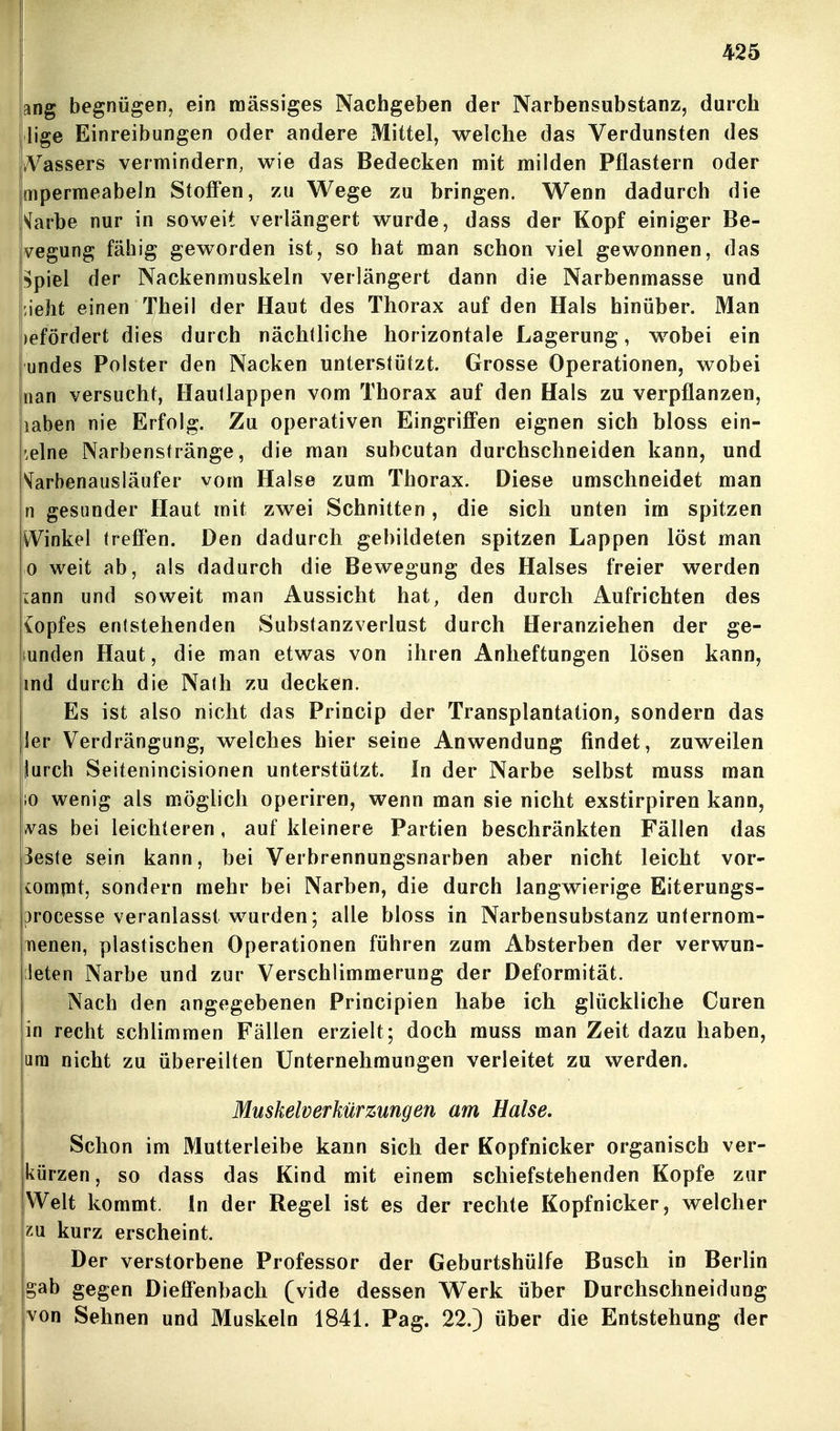 ang begnügen, ein massiges Nachgeben der Narbensubstanz, durch lige Einreibungen oder andere Mittel, welche das Verdunsten des iVassers vermindern, wie das Bedecken mit milden Pflastern oder mpermeabeln Stoff'en, zu Wege zu bringen. Wenn dadurch die Varbe nur in soweit verlängert wurde, dass der Kopf einiger Be- vegung fähig geworden ist, so hat man schon viel gewonnen, das i^piel der Nackenmuskeln verlängert dann die Narbenmasse und jieht einen Theil der Haut des Thorax auf den Hals hinüber. Man )efördert dies durch nächtliche horizontale Lagerung, wobei ein undes Polster den Nacken unterstützt. Grosse Operationen, wobei man versucht, Hautlappen vom Thorax auf den Hals zu verpflanzen, laben nie Erfolg. Zu operativen Eingriffen eignen sich bloss ein- '.elne Narbenstränge, die man subcutan durchschneiden kann, und S^arbenausläufer vom Halse zum Thorax. Diese umschneidet man n gesunder Haut mit zwei Schnitten, die sich unten im spitzen W^inkel treffen. Den dadurch gebildeten spitzen Lappen löst man 0 weit ab, als dadurch die Bewegung des Halses freier werden lann und soweit man Aussicht hat, den durch Aufrichten des {opfes entstehenden Substanzverlust durch Heranziehen der ge- sunden Haut, die man etwas von ihren Anheftungen lösen kann, md durch die Nalh zu decken. Es ist also nicht das Princip der Transplantation, sondern das ler Verdrängung, welches hier seine Anwendung findet, zuweilen jurch Seitenincisionen unterstützt. In der Narbe selbst muss man 10 wenig als möglich operiren, wenn man sie nicht exstirpiren kann, A^as bei leichteren, auf kleinere Partien beschränkten Fällen das Beste sein kann, bei Verbrennungsnarben aber nicht leicht vor- iompdt, sondern mehr bei Narben, die durch langwierige Eiterungs- processe veranlasst w^urden; alle bloss in Narbensubstanz unternom- Tienen, plastischen Operationen führen zum Absterben der verwun- deten Narbe und zur Verschlimmerung der Deformität. Nach den angegebenen Principien habe ich glückliche Curen in recht schlimmen Fällen erzielt; doch muss man Zeit dazu haben, am nicht zu übereilten Unternehmungen verleitet zu werden. Muskelverkür Zungen am Halse. Schon im Mutterleibe kann sich der Kopfnicker organisch ver- kürzen, so dass das Kind mit einem schiefstehenden Kopfe zur Welt kommt. In der Regel ist es der rechte Kopfnicker, welcher kurz erscheint. Der verstorbene Professor der Geburtshülfe Busch in Berlin gab gegen Dieffenbach (vide dessen Werk über Durchschneidung von Sehnen und Muskeln 1841. Pag. 22.) über die Entstehung der