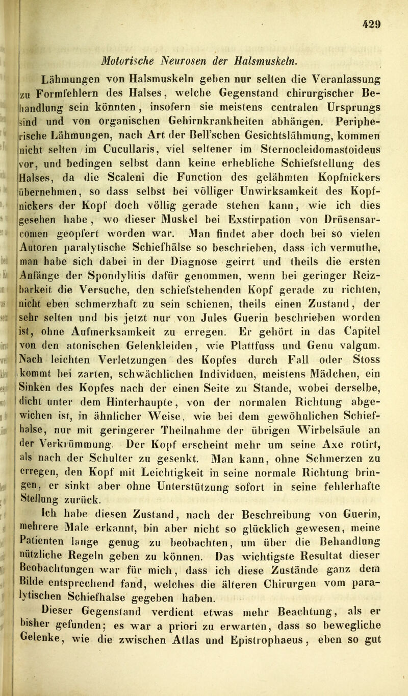 I Motorische Neurosen der Halsmuskeln. I Lähmungen von Halsmuskeln geben nur selten die Veranlassung zu Formfehlern des Halses, welche Gegenstand chirurgischer Be- handlung sein könnten, insofern sie meistens centralen Ursprungs sind und von organischen Gehirnkrankheiten abhängen. Periphe- rische Lähmungen, nach Art der Bell'schen Gesichtslähmung, kommen nicht selten im Cucullaris, viel seltener im Sternocleidomastoideus vor, und bedingen selbst dann keine erhebliche Schiefstellung des Halses, da die Scaleni die Function des gelähmten Kopfnickers übernehmen, so dass selbst bei völliger Unwirksamkeit des Kopf- nickers der Kopf doch völlig gerade stehen kann, wie ich dies gesehen habe , wo dieser Muskel bei Exstirpation von Drüsensar- comen geopfert worden war. Man findet aber doch bei so vielen Autoren paralytische Schiefhälse so beschrieben, dass ich vermuthe, man habe sich dabei in der Diagnose geirrt und theils die ersten Anfänge der Spondylitis dafür genommen, wenn bei geringer Reiz- jbarkeit die Versuche, den schiefstehenden Kopf gerade zu richten, (nicht eben schmerzhaft zu sein schienen, theils einen Zustand, der sehr selten und bis jetzt nur von Jules Guerin beschrieben worden ist, ohne Aufmerksamkeit zu erregen. Er gehört in das Capitel von den atonischen Gelenkleiden, wie Plattfuss und Genu valgum. Nach leichten Verletzungen des Kopfes durch Fall oder Stoss )kommt bei zarten, schwächlichen Individuen, meistens Mädchen, ein Sinken des Kopfes nach der einen Seite zu Stande, wobei derselbe, dicht unter dem Hinterhaupte, von der normalen Richtung abge- wichen ist, in ähnlicher Weise, wie bei dem gewöhnlichen Schief- halse, nur mit geringerer Theilnahme der übrigen W^irbelsäule an der Verkrümmung. Der Kopf erscheint mehr um seine Axe rotirt, als nach der Schulter zu gesenkt. Man kann, ohne Schmerzen zu erregen, den Kopf mit Leichtigkeit in seine normale Richtung brin- gen, er sinkt aber ohne Unterstützung sofort in seine fehlerhafte Stellung zurück. Ich habe diesen Zustand, nach der Beschreibung von Guerin, mehrere Male erkannt, bin aber nicht so glücklich gewesen, meine Patienten lange genug zu beobachten, um über die Behandlung nützliche Regeln geben zu können. Das wichtigste Resultat dieser Beobachtungen war für mich, dass ich diese Zustände ganz dem Bilde entsprechend fand, welches die älteren Chirurgen vom para- lytischen Schiefhalse gegeben haben. Dieser Gegenstand verdient etwas mehr Beachtung, als er bisher gefunden; es war a priori zu erwarten, dass so bewegliche Gelenke, wie die zwischen Atlas und Epistrophaeus, eben so gut