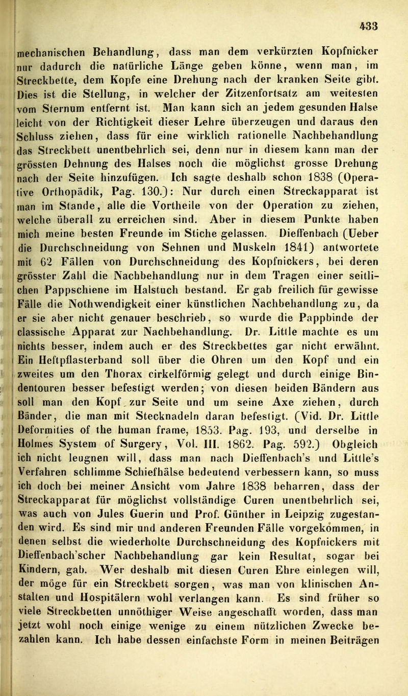 mecbanischen Behandlung, dass man dem verkürzten Kopfnicker Inur dadurch die natürliche Länge geben könne, wenn man, im Streckbette, dem Kopfe eine Drehung nach der kranken Seite gibt. Dies ist die Stellung, in welcher der Zitzenfortsatz am weitesten vom Sternum entfernt ist. Man kann sich an jedem gesunden Halse leicht von der Richtigkeit dieser Lehre überzeugen und daraus den Schluss ziehen, dass für eine wirklich rationelle Nachbehandlung das Streckbett unentbehrlich sei, denn nur in diesem kann man der grössten Dehnung des Halses noch die möglichst grosse Drehung nach der Seite hinzufügen. Ich sagte deshalb schon 1838 (Opera- jtive Orthopädik, Pag. 130.): Nur durch einen Streckapparat ist man im Stande, alle die Vortheile von der Operation zu ziehen, welche überall zu erreichen sind. Aber in diesem Punkte haben mich meine besten Freunde im Stiche gelassen. Dieffenbach (üeber die Durchschneidung von Sehnen und Muskeln 1841) antwortete mit 62 Fällen von Durchschneidung des Kopfnickers, bei deren I grösster Zahl die Nachbehandlung nur in dem Tragen einer seitli- i eben Pappschiene im Halstuch bestand. Er gab freilich für gewisse ' Fälle die Nothwendigkeit einer künstlichen Nachbehandlung zu, da er sie aber nicht genauer beschrieb, so wurde die Pappbinde der classische Apparat zur Nachbehandlung. Dr. Litlle machte es um nichts besser, indem auch er des Streckbettes gar nicht erwähnt, äi Ein Heftpflasterband soll über die Ohren um den Kopf und ein )i )zweites um den Thorax cirkelförmig gelegt und durch einige Bin- :1p dentouren besser befestigt werden; von diesen beiden Bändern aus if soll man den Kopf zur Seite und um seine Axe ziehen, durch Bänder, die man mit Stecknadeln daran befestigt. (Vid. Dr. Little Deformities of the human frame, 1853. Pag. 193, und derselbe in Holmes System of Surgery, Vol. IH. 1862. Pag. 592.) Obgleich ich nicht leugnen will, dass man nach DiefFenbach's und Little's ^ Verfahren schlimme Schiefhälse bedeutend verbessern kann, so muss ! ich doch bei meiner Ansicht vom Jahre 1838 beharren, dass der Streckapparat für möglichst vollständige Curen unentbehrlich sei, was auch von Jules Guerin und Prof. Günther in Leipzig zugestan- den wird. Es sind mir und anderen Freunden Fälle vorgekommen, in k denen selbst die wiederholte Durchschneidung des Kopfnickers mit Dieffenbach'scher Nachbehandlung gar kein Resultat, sogar bei Kindern, gab. Wer deshalb mit diesen Curen Ehre einlegen will, der möge für ein Streckbett sorgen, was man von klinischen An- stalten und Hospitälern wohl verlangen kann. Es sind früher so I viele Streckbetten unnöthiger Weise angeschaflt worden, dass man jetzt wohl noch einige wenige zu einem nützlichen Zwecke be- zahlen kann. Ich habe dessen einfachste Form in meinen Beiträgen