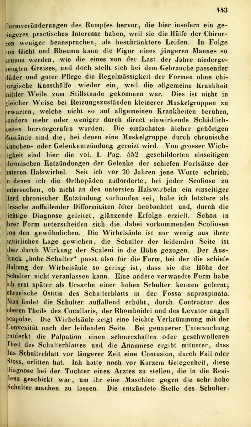 P'ormveränderungen des Rumpfes hervor, die hier insofern ein ge- •iogeres practisches Interesse haben, weil sie die Hülfe der Chirur- jren weniger beanspruchen, als beschränktere Leiden. In Folge /on Gicht und Rheuma kann die Figur eines jüngeren Mannes so trumm werden, wie die eines von der Last der Jahre niederge- |)eugten Greises, und doch stellt sich bei dem Gebrauche passender 3äder und guter Pflege die Regelmässigkeit der Formen ohne chi- urgische Kunsthülfe wieder ein, weil die allgemeine Krankheit nitller Weile zum Stillstande gekommen war. Dies ist nicht in (gleicher Weise bei Reizungszuständen kleinerer Muskelgruppen zu |»rwarten, welche nicht so auf allgemeinen Krankheiten beruhen, |;ondern mehr oder weniger durch direct einwirkende Schädlich- keiten hervorgerufen wurden. Die einfachsten hieher gehörigen ISustände sind die, bei denen eine Muskelgruppe durch chronische jioochen- oder Gelenkentzündung gereizt wird. Von grosser Wich- igkeit sind hier die vol. I. Pag. 552 geschilderten einseitigen phronischen F^ntzündungen der Gelenke der schiefen Fortsätze der interen Halswirbel. Seit ich vor 20 Jahren jene Worte schrieb, n denen ich die Orthopäden auflorderte, bei jeder Scoliose zu mtersuchen, ob nicht an den untersten Halswirbeln ein einseitiger ierd chronischer Entzündung vorhanden sei, habe ich letztere als Jrsache auffallender Difformitäten öfter beobachtet und, durch die •ichtige Diagnose geleitet, glänzende Erfolge erzielt. Schon in ihrer Form unterscheiden sich die dabei vorkommenden Scoliosen iiron den gewöhnlichen. Die Wirbelsäule ist nur wenig aus ihrer liatürlichen Lage gewichen, die Schulter der leidenden Seite ist Iber durch Wirkung der Scaleni in die Höhe gezogen. Der Aus- druck „hohe Schulter passt also für die Form, bei der die schiefe Haltung der Wirbelsäule so gering ist, dass sie die Höhe der Schulter nicht veranlassen kann. Eine andere verwandte Form habe ich erst später als Ursache einer hohen Schulter kennen gelernt; chronische Ostitis des Schulterblatts in der Fossa supraspinata. Man findet die Schulter auffallend erhöht, durch Contractur des oberen Theils des Cucullaris, der Rhomboidei und des Levator anguli scapulae. Die Wirbelsäule zeigt eine leichte Verkrümmung mit der Donvexität nach der leidenden Seite. Bei genauerer Untersuchung entdeckt die Palpation einen schmerzhaften oder geschwollenen jrheil des Schullerblattes und die Anamnese ergibt mitunter, dass ias Schulterblatt vor längerer Zeit eine Contusion, durch Fall oder >loss, erlitten hat. Ich hatte noch vor Kurzem Gelegenheit, diese Diagnose bei der Tochter eines Arztes zu stellen, die in die Resi- |lenz geschickt war, um ihr eine Maschine gegen die sehr hohe pchulter machen zu lassen. Die entzündete Stelle des Schulter- I