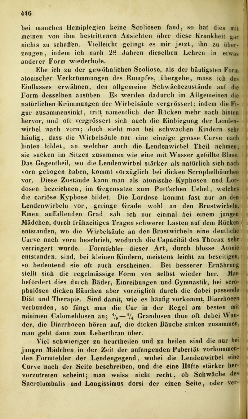 bei manchen Hemiplegien keine Scoliosen fand, so hat dies mit meinen von ihm bestrittenen Ansichten über diese Krankheit gar nichts zu schaffen. Vielleicht gelingt es mir jelzt, ihn zu über- zeugen , indem ich nach 28 Jahren dieselben Lehren in etwas anderer Form wiederhole. Ehe ich zu der gewöhnlichen Scoliose, als der häufigsten Form atonischer Verkrijmmungen des Rumpfes, übergehe, muss ich des Einflusses erwähnen, den allgemeine Schwäcbezustände auf die Form desselben ausüben. Es werden dadurch im Allgemeinen die natürlichen Krümmungen der Wirbelsäule vergrössert; indem die Fi- gur zusammensinkt, tritt namentlich der Rücken mehr nach hinten hervor, und oft vergrössert sich auch die Einbiegung der Lenden- wirbel nach vorn; doch sieht man bei schwachen Kindern sehr häufig, dass die Wirbelsäule nur eine einzige grosse Curve nach hinten bildet, an welcher auch die Lendenwirbel Theil nehmen; sie sacken im Sitzen zusammen wie eine mit Wasser gefüllte Blase. Das Gegentheil, wo die Lendenwirbel stärker als natürlich sich nach vorn gebogen haben, kommt vorzüglich bei dicken Scrophelbäuchen vor. Diese Zustände kann man als atonische Kyphosen und Lor- dosen bezeichnen, im Gegensatze zum Pott'schen üebel, welches die cariöse Kyphose bildet. Die Lordose kommt fast nur an deo Lendenwirbeln vor, geringe Grade wohl an den Brustwirbeln. Einen auff*allenden Grad sah ich nur einmal bei einem jungen Mädchen, durch frühzeitiges Tragen schwerer Lasten auf dem Rücken entstanden, wo die Wirbelsäule an den Brustwirbeln eine deutliche Curve nach vorn beschrieb, wodurch die Capacität des Thorax sehr verringert wurde. Formfehler dieser Art, durch blosse Atonie entstanden, sind, bei kleinen Kindern, meistens leicht zu beseitigen so bedeutend sie oft auch erscheinen. Bei besserer Ernährung stellt sich die regelmässige Form von selbst wieder her. Man befördert dies durch Bäder, Einreibungen und Gymnastik, bei scro phulösen dicken Bäuchen aber vorzüglich durch die dabei passende Diät und Therapie. Sind damit, wie es häufig vorkommt, Diarrhoeen- verbunden, so fängt man die Cur in der Regel am besten mit minimen Calomeldosen an; Yg — Grandosen thun oft dabei Wun- der, die Diarrhoeen hören auf, die dicken Bäuche sinken zusammen man geht dann zum Leberthran über. Viel schwieriger zu beurtheilen und zu heilen sind die nur bei jungen Mädchen in der Zeit der anfangenden Pubertät vorkommen den Formfehler der Lendengegend, wobei die Lendenwirbel eine Curve nach der Seite beschreiben, und die eine Hüfte stärker her vorzutreten scheint; man weiss nicht recht, ob Schwäche des Sacrolumbalis und Longissimus dorsi der einen Seite, oder ver-