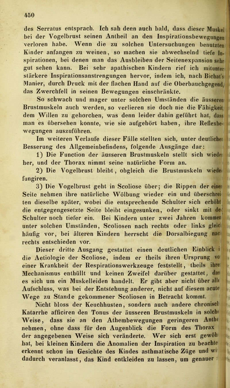 des Serratus entsprach. Ich sah denn auch bald, dass dieser Muskei j bei der Vogelbrust seinen Antheil an den Inspirationsbewegungen j verloren habe. Wenn die zu solchen Untersuchungen benutzten Kinder anfangen zu weinen, so machen sie abwechselnd tiefe In- spirationen, bei denen man das Ausbleiben der Seitenexpansion sehr gut sehen kann. Bei sehr apathischen Kindern rief ich mitunter stärkere Inspirationsanstrengungen hervor, indem ich, nach Bichat's Manier, durch Druck mit der flachen Hand auf die Oberbauchgegend/ das Zwerchfell in seinen Bewegungen einschränkte. So schwach und mager unter solchen Umständen die äussereuHi Brustmuskeln auch werden, so verlieren sie doch nie die Fähigkeit dem Willen zu gehorchen, was denn leider dahin geführt hat, dm man es übersehen konnte, wie sie aufgehört haben, ihre Reflexbe- wegungen auszuführen. Im weiteren Verlaufe dieser Fälle stellten sich, unter deutlichei| Besserung des Allgemeinbefindens, folgende Ausgänge dar: 1) Die Function der äusseren Brustmuskeln stellt sich wiedeij her, und der Thorax nimmt seine natürliche Form an. 2) Die Vogelbrust bleibt, obgleich die Brustmuskeln wiedeij fungiren. t^f 3) Die Vogelbrust geht in Scoliose über; die Rippen der einei Seite nehmen ihre natürliche Wölbung wieder ein und überschrei ten dieselbe später, wobei die entsprechende Schulter sich erhöht die entgegengesetzte Seite bleibt eingesunken, oder sinkt mit dei^^ Schulter noch tiefer ein. Bei Kindern unter zwei Jahren kornmerii unter solchen Umständen, Scoliosen nach rechts oder links gleicl häufig vor, bei älteren Kindern herrscht die Dorsalbiegung nac' rechts entschieden vor. Dieser dritte Ausgang gestattet einen deutlichen Einblick i die Aetiologie der Scoliose, indem er theils ihren Ursprung vo einer Krankheit der Respirationswerkzeuge feststellt, theils ihre Mechanismus enthüllt und keinen Zweifel darüber gestattet, das es sich um ein Muskelleiden handelt. Er gibt aber nicht über alUE Aufschluss, was bei der Entstehung anderer, nicht auf diesem acute Wege zu Stande gekommener Scoliosen in Betracht kommt. Nicht bloss der Keuchhusten, sondern auch andere chronisclj Katarrhe afficiren den Tonus der äusseren Brustmuskeln in solch(| Weise, dass sie an den Athembewegungen geringeren Anthe! nehmen, ohne dass für den Augenblick die Form des Thorax der angegebenen Weise sich veränderte. Wer sich erst gewöh hat, bei kleinen Kindern die Anomalien der Inspiration zu beachtej erkennt schon im Gesichte des Kindes asthmatische Züge und wi dadurch veranlasst, das Kind entkleiden zu lassen, um genauer :