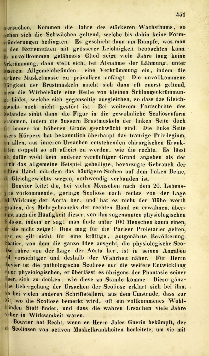 ersuchen. Kommen die Jahre des stärkeren Wachsthunis, so neben sich die Schwächen geltend, welche bis dahin keine Form- änderungen bedingten. Es geschieht dann am Rumpfe, was man den Extremitäten mit grösserer Leichtigkeit beobachten kann, unvollkommen gelähmtes Glied zeigt viele Jahre lang keine \rkrümmung, dann stellt sich, bei Abnahme der Lähmung, unter serem Allgemeinbefinden, eine Verkrümmung ein, indem die jrkere Muskelraasse zu prävaliren anfängt. Die unvollkommene iiätigkeit der Brustmuskeln macht sich dann oft zuerst geltend, iiem die Wirbelsäule eine Reihe von kleinen Schlangenkrümmun- gb bildet, welche sich gegenseitig ausgleichen, so dass das Gleich- ^ivicht noch nicht gestört ist. Bei weiterem Fortschritte des Standes sinkt dann die Figur in die gewöhnliche Scoliosenform iaramen, indem die äussern Brustmuskeln der linken Seite doch t immer im höheren Grade geschwächt sind. Die linke Seite jers Körpers hat bekanntlich überhaupt das traurige Privilegium, VI allen, aus inneren Ursachen entstehenden chirurgischen Krank- ten doppelt so oft afficirt zu werden, wie die rechte. Es lässt b dafür wohl kein anderer vernünftiger Grund angeben als der 'ch das allgemeine Beispiel geheiligte, bevorzugte Gebrauch der hlen Hand, mit dem das häufigere Stehen auf dem linken Beine, i Gleichgewichts wegen, nothwendig verbunden ist. Bouvier leitet die, bei vielen Menschen nach dem 20. Lebens- j re vorkommende, geringe Scoliose nach rechts von der Lage 0(1 Wirkung der Aorta her, und hat es nicht der Mühe werth gialten, des Mehrgobrauchs der rechten Hand zu erwähnen, über- <|ibt auch die Häufigkeit dieser, von ihm sogenannten physiologischen ^oliose, indem er sagt, man finde unter 100 Menschen kaum einen, d|- sie nicht zeige! Dies mag für die Pariser Proletarier gelten, p|3r es gilt nicht für eine kräftige, gutgenährte Bevölkerung, ^batier, von dem die ganze Idee ausgeht, die physiologische Sco- Ise rühre von der Lage der Aor(a her, ist in seinen Angaben >j1 vorsichtiger und deshalb der Wahrheit näher. Für Herrn iiuvier ist die pathologische Scoliose nur die weitere Entwicklung ner physiologischen, er überlässt es übrigens der Phantasie seiner liser, sich zu denken, wie diese zu Stande komme. Diese gänz- Ipe Uebergehung der Ursachen der Scoliose erklärt sich bei ihm, 3 bei vielen anderen Schriftstellern, aus dem Umstände, dass zur it, wo die Scoliose bemerkt wird, oft ein vollkommenes Wohl- banden Statt findet, und dass die wahren Ursachen viele Jahre Vfher in Wirksamkeit waren. Bouvier hat Recht, wenn er Herrn Jules Guerin bekämpft, der Scoliosen von activen Muskelkrankheiten herleitete, um sie mit