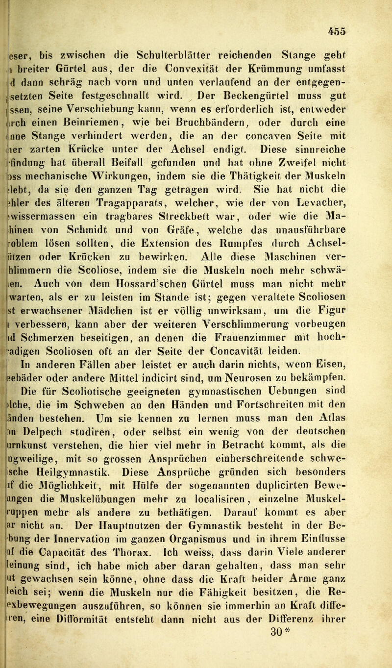 eser, bis zwischen die Schulterblätter reichenden Stange geht (1 breiter Gürtel aus, der die Convexität der Krümmung umfasst iid dann schräg nach vorn und unten verlaufend an der entgegen- ^Isetzten Seite festgeschnallt wird. Der Beckengürtel muss gut I ssen, seine Verschiebung kann, wenn es erforderlich ist, entweder (irch einen Beinriemen, wie bei Bruchbändern^ oder durch eine (inne Stange verhindert werden, die an der concaven Seite mit (iper zarten Krücke unter der Achsel endigt. Diese sinnreiche i findung hat überall Beifall gefunden und hat ohne Zweifel nicht l3ss mechanische Wirkungen, indem sie die Thätigkeit der Muskeln [ilebt, da sie den ganzen Tag getragen wird. Sie hat nicht die jihler des älteren Tragapparats, welcher, wie der von Levacher, jjwissermassen ein tragbares Sireckbett war, oder wie die Ma- hinen von Schmidt und von Gräfe, welche das unausführbare noblem lösen sollten, die Extension des Rumpfes durch Achsel- iitzen oder Krücken zu bewirken. Alle diese Maschinen ver- hlimmern die Scoliose, indem sie die Muskeln noch mehr schwä- len. Auch von dem Hossard'schen Gürtel muss man nicht mehr warten, als er zu leisten im Stande ist; gegen veraltete Scoliosen st erwachsener Mädchen ist er völlig unwirksam, um die Figur i verbessern, kann aber der weiteren Verschlimmerung vorbeugen id Schmerzen beseitigen, an denen die Frauenzimmer mit hoch- adigen Scoliosen oft an der Seite der Concavität leiden, j In anderen Fällen aber leistet er auch darin nichts, wenn Eisen, föebäder oder andere Mittel indicirt sind, um Neurosen zu bekämpfen. Die für Scoliotische geeigneten gymnastischen Üebungen sind |)lche, die im Schweben an den Händen und Fortschreiten mit den änden bestehen. Um sie kennen zu lernen muss man den Atlas f)n Delpech studiren, oder selbst ein wenig von der deutschen arnkunst verstehen, die hier viel mehr in Betracht kommt, als die ngweilige, mit so grossen Ansprüchen einherschreitende schwe- ische Heilgymnastik. Diese Ansprüche gründen sich besonders jf die Möglichkeit, mit Hülfe der sogenannten duplicirten Bewe- angen die Muskelübungen mehr zu localisiren, einzelne Muskel- ruppen mehr als andere zu bethätigen. Darauf kommt es aber ar nicht an. Der Hauptnutzen der Gymnastik besteht in der Be- übung der Innervation im ganzen Organismus und in ihrem Einflüsse □f die Capacität des Thorax. Ich weiss, dass darin Viele anderer leinung sind, ich habe mich aber daran gehalten, dass man sehr ut gewachsen sein könne, ohne dass die Kraft beider Arme ganz leich sei; wenn die Muskeln nur die Fähigkeit besitzen, die Re- exbewegungen auszuführen, so können sie immerhin an Kraft difl'e- iien, eine Difformität entsteht dann nicht aus der Differenz ihrer 30*