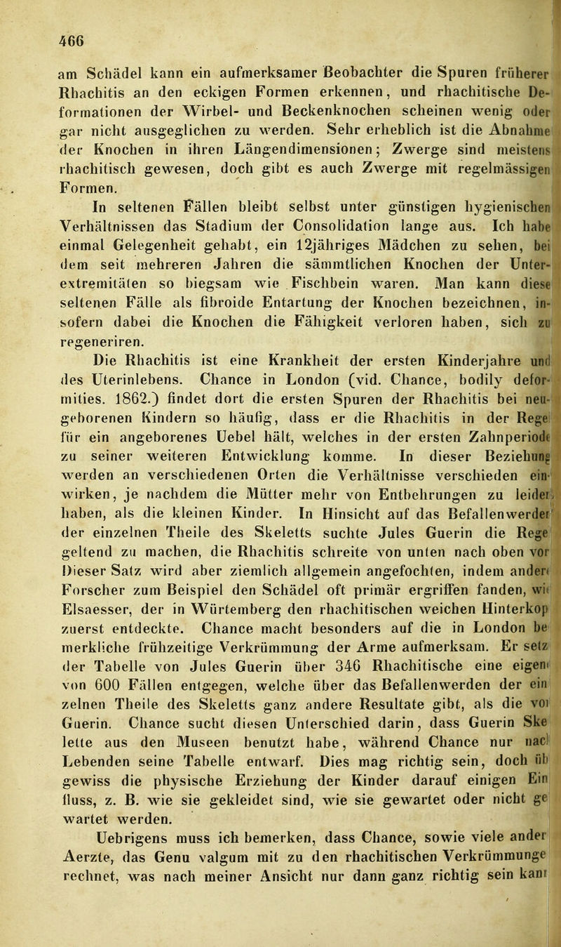 am Schädel kann ein aufmerksamer Beobachter die Spuren früherer Rhachitis an den eckigen Formen erkennen, und rhachitische De- formationen der Wirbel- und Beckenknochen scheinen wenig oder gar nicht ausgeglichen zu werden. Sehr erheblich ist die Abnahm der Knochen in ihren Längendimensionen; Zwerge sind meisten rhachitisch gewesen, doch gibt es auch Zwerge mit regelmässige Formen. In seltenen Fällen bleibt selbst unter günstigen hygienischen Verhältnissen das Stadium der Consolidalion lange aus. Ich habe einmal Gelegenheit gehabt, ein 12jähriges Mädchen zu sehen, bei dem seit mehreren Jahren die sämmtlichen Knochen der Unter- extremitäten so biegsam wie Fischbein waren. Man kann diese seltenen Fälle als fibroide Entartung der Knochen bezeichnen, in- sofern dabei die Knochen die Fähigkeit verloren haben, sich zu regeneriren. Die Rhachitis ist eine Krankheit der ersten Kinderjahre und des Uterinlebens. Chance in London (vid. Chance, bodily defor- mities. 1862.) findet dort die ersten Spuren der Rhachitis bei neu geborenen Kindern so häufig, dass er die Rhachitis in der Rege für ein angeborenes Uebel hält, welches in der ersten Zahnperiodt zu seiner weiteren Entwicklung komme. In dieser Beziehung werden an verschiedenen Orten die Verhältnisse verschieden ein wirken, je nachdem die Mütter mehr von Entbehrungen zu ieidei haben, als die kleinen Kinder. In Hinsicht auf das Befallenwerder der einzelnen Theile des Skeletts suchte Jules Guerin die Rege geltend zu machen, die Rhachitis schreite von unten nach oben vor Dieser Satz wird aber ziemlich allgemein angefochten, indem ander» Forscher zum Beispiel den Schädel oft primär ergriffen fanden, wit Elsaesser, der in Würtemberg den rhachitischen weichen Hinterkop zuerst entdeckte. Chance macht besonders auf die in London be merkliche frühzeitige Verkrümmung der Arme aufmerksam. Er setz der Tabelle von Jules Guerin über 34G Rhachitische eine eigem von 600 Fällen entgegen, welche über das Befallenwerden der ein zelnen Theile des Skeletts ganz andere Resultate gibt, als die voi Guerin, Chance sucht diesen Unterschied darin, dass Guerin Ske leite aus den Museen benutzt habe, während Chance nur nacl Lebenden seine Tabelle entwarf. Dies mag richtig sein, doch ül' gewiss die physische Erziehung der Kinder darauf einigen Eir fluss, z. B. wie sie gekleidet sind, wie sie gewartet oder nicht gf wartet werden. Uebrigens muss ich bemerken, dass Chance, sowie viele ander Aerzte, das Genu valgum mit zu den rhachitischen Verkrümmunge rechnet, was nach meiner Ansicht nur dann ganz richtig sein kam