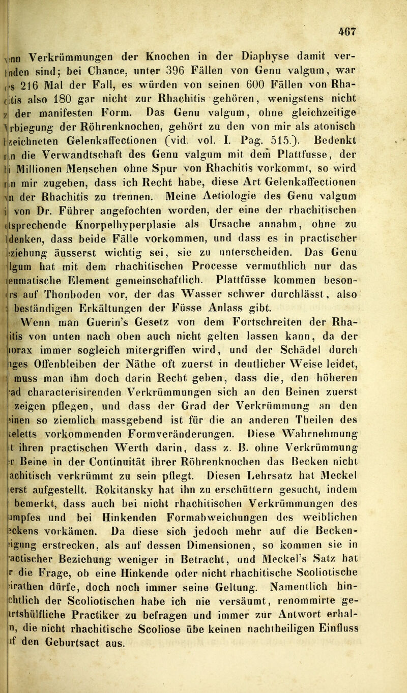 vnn Verkrümmungen der Knochen in der Diaphyse damit ver- linden sind; bei Chance, unter 396 Fällen von Genu valgum, war (l'S 216 Mal der Fall, es würden von seinen 600 Fällen von Rha- (itis also 180 gar nicht zur Rhachitis gehören, wenigstens nicht z der manifesten Form. Das Genu valgum, ohne gleichzeitige \rbiegung der Röhrenknochen, gehört zu den von mir als atonisch Izeichneten Gelenkaff'ectionen (vid. vol. I. Pag. 515.)- Bedenkt rjin die Verwandtschaft des Genu valgum mit dem Plattfusse, der Iii Millionen Menschen ohne Spur von Rhachitis vorkommt, so wird rm mir zugeben, dass ich Recht habe, diese Art GelenkafFectionen >n der Rhachitis zu trennen. Meine Aetioiogie des Genu valgum i von Dr. Führer angefochten worden, der eine der rhachitischen (tsprechende Knorpelhyperplasie als Ursache annahm, ohne zu Idenken, dass beide Fälle vorkommen, und dass es in practischer j>ziehung äusserst wichtig sei, sie zu unterscheiden. Das Genu Igum hat mit dem rhachitischen Processe vermuthlich nur das lieumatische Element gemeinschaftlich. Plattfüsse kommen beson- <|rs auf Thonboden vor, der das Wasser schwer durchlässt, also : beständigen Erkältungen der Füsse Anlass gibt. Wenn man Guerin's Gesetz von dem Fortschreiten der Rha- itis von unten nach oben auch nicht gelten lassen kann, da der jorax immer sogleich mitergriffen wird, und der Schädel durch figes Offenbleiben der Näthe oft zuerst in deutlicher Weise leidet, ; muss man ihm doch darin Recht geben, dass die, den höheren ■ad characterisirenden Verkrümmungen sich an den Beinen zuerst [ zeigen pflegen, und dass der Grad der Verkrümmung an den iinen so ziemlich massgebend ist für die an anderen Theilen des celetts vorkommenden Formveränderungen. Diese Wahrnehmung it ihren practischen Werth darin, dass z. ß. ohne Verkrümmung T Beine in der Continuität ihrer Röhrenknochen das Becken nicht achitisch verkrümmt zu sein pflegt. Diesen Lehrsatz hat 31eckel lerst aufgestellt. Rokitansky hat ihn zu erschüttern gesucht, indem bemerkt, dass auch bei nicht rhachitischen Verkrümmungen des iimpfes und bei Hinkenden Formabweichungen des weiblichen pckens vorkämen. Da diese sich jedoch mehr auf die ßecken- sigung erstrecken, als auf dessen Dimensionen, so kommen sie in actischer Beziehung weniger in Betracht, und Meckel's Satz hat r die Frage, ob eine Hinkende oder nicht rhachitische Scoliotische Hrathen dürfe, doch noch immer seine Geltung. Namentlich hin- chtlich der Scoliotischen habe ich nie versäumt, renommirte ge- irtshülfliche Practiker zu befragen und immer zur Antwort erhal- n, die nicht rhachitische Scoliose übe keinen nachtheiligen Einfluss if den Geburtsact aus.