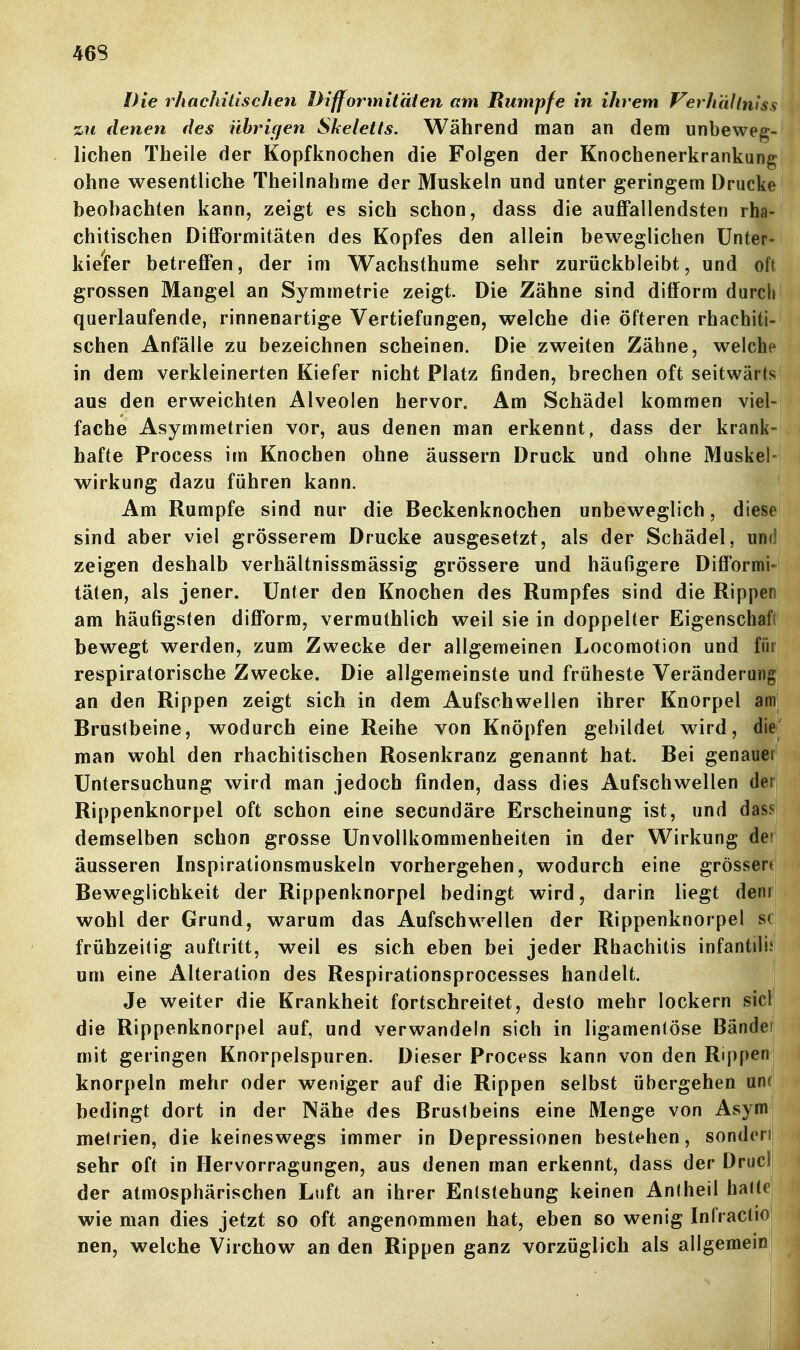 46S Die rhachilischen Difformitäien am Rumpfe in ihrem VerhdUmss %ii denen des übrigen Skeletts. Während man an dem unbeweg- lichen Theile der Kopfknochen die Folgen der Knochenerkrankung ohne wesentliche Theilnahme der Muskeln und unter geringem Drucke beobachten kann, zeigt es sich schon, dass die auffallendsten rha- chitischen Difformitäten des Kopfes den allein beweglichen Unter- kiefer betreffen, der im Wachsthume sehr zurückbleibt, und oft grossen Mangel an Symmetrie zeigt. Die Zähne sind ditform durch querlaufende, rinnenartige Vertiefungen, welche die öfteren rhaebiti- schen Anfälle zu bezeichnen scheinen. Die zweiten Zähne, welche in dem verkleinerten Kiefer nicht Platz finden, brechen oft seitwärts aus den erweichten Alveolen hervor. Am Schädel kommen viel- fache Asymmetrien vor, aus denen man erkennt, dass der krank- hafte Process im Knochen ohne äussern Druck und ohne Muskel- wirkung dazu führen kann. Am Rumpfe sind nur die Beckenknochen unbeweglich, diese sind aber viel grösserem Drucke ausgesetzt, als der Schädel, und zeigen deshalb verhältnissmässig grössere und häufigere Difformi- täten, als jener. Unter den Knochen des Rumpfes sind die Rippen am häufigsten difform, vermuthlich weil sie in doppelter Eigenschafi bewegt werden, zum Zwecke der allgemeinen Locomotion und für respiratorische Zwecke. Die allgemeinste und früheste Veränderung an den Rippen zeigt sich in dem Aufschwellen ihrer Knorpel am Brustbeine, wodurch eine Reihe von Knöpfen gebildet wird, die' man wohl den rhachitischen Rosenkranz genannt hat. Bei genauer Untersuchung wird man jedoch finden, dass dies Aufschwellen der Rippenknorpel oft schon eine secundäre Erscheinung ist, und dass demselben schon grosse Unvollkommenheiten in der Wirkung dei äusseren Inspirationsmuskeln vorhergehen, wodurch eine grössere Beweglichkeit der Rippenknorpel bedingt wird, darin liegt denr wohl der Grund, warum das Aufschwellen der Rippenknorpel sc frühzeitig auftritt, weil es sich eben bei jeder Rhachitis infantiÜJ um eine Alteration des Respirationsprocesses handelt. Je weiter die Krankheit fortschreitet, desto mehr lockern siel die Rippenknorpel auf, und verwandein sich in ligamentöse Bändei mit geringen Knorpelspuren. Dieser Process kann von den Rippen knorpeln mehr oder weniger auf die Rippen selbst übergehen un(i bedingt dort in der Nähe des Brustbeins eine Menge von Asymj metrien, die keineswegs immer in Depressionen bestehen, sondehj sehr oft in Hervorragungen, aus denen man erkennt, dass der Drucll der atmosphärischen Luft an ihrer Entstehung keinen Antheil halte wie man dies jetzt so oft angenommen hat, eben so wenig InfractiO; nen, welche Virchow an den Rippen ganz vorzüglich als allgemein