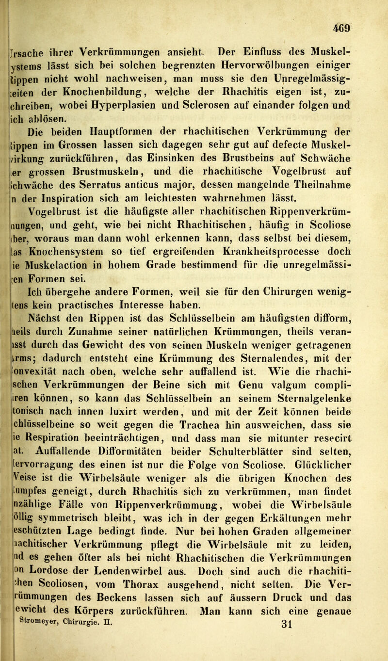 4G9 Jrsache ihrer Verkrümmungen ansieht. Der Einfluss des Muskel- ystems lässt sich bei solchen begrenzten Hervorwölbungen einiger iippen nicht wohl nachweisen, man muss sie den Unregelmässig- leiten der Knochenbildung, welche der Rhachitis eigen ist, zu- chreiben, wobei Hyperplasien und Sclerosen auf einander folgen und ich ablösen. Die beiden Hauptformen der rhachitischen Verkrümmung der Hppen im Grossen lassen sich dagegen sehr gut auf defecte Muskel- i7irkung zurückführen, das Einsinken des Brustbeins auf Schwäche ler grossen Brustmuskeln, und die rhachitische Vogelbrust auf ilchwäche des Serratus anticus major, dessen mangelnde Theilnahme n der Inspiration sich am leichtesten wahrnehmen lässt. Vogelbrust ist die häufigste aller rhachitischen Rippenverkrüm- aungen, und geht, wie bei nicht Rhachitischen, häufig in Scoliose iber, woraus man dann wohl erkennen kann, dass selbst bei diesem, las Knochensystem so tief ergreifenden Krankheitsprocesse doch ie Muskelaction in hohem Grade bestimmend für die unregelmässi- ^en Formen sei. Ich übergehe andere Formen, weil sie für den Chirurgen wenig- tens kein practisches Interesse haben. Nächst den Rippen ist das Schlüsselbein am häufigsten difform, [leils durch Zunahme seiner natürlichen Krümmungen, theils veran- lasst durch das Gewicht des von seinen Muskeln weniger getragenen l^rms; dadurch entsteht eine Krümmung des Sternalendes, mit der 'onvexität nach oben, welche sehr auflPallend ist. Wie die rhachi- schen Verkrümmungen der Beine sich mit Genu valgum compli- iren können, so kann das Schlüsselbein an seinem Sternalgelenke tonisch nach innen luxirt werden, und mit der Zeit können beide chlüsselbeine so weit gegen die Trachea hin ausweichen, dass sie ie Respiration beeinträchtigen, und dass man sie mitunter resecirt at. Auffallende Diff'ormitäten beider Schulterblätter sind selten, lervorragung des einen ist nur die Folge von Scoliose. Glücklicher Veise ist die Wirbelsäule weniger als die übrigen Knochen des lumpfes geneigt, durch Rhachitis sich zu verkrümmen, man findet nzählige Fälle von Rippenverkrümmung, wobei die Wirbelsäule öllig symmetrisch bleibt, was ich in der gegen Erkältungen mehr eschützten Lage bedingt finde. Nur bei hohen Graden allgemeiner lachitischer Verkrümmung pflegt die Wirbelsäule mit zu leiden, ttd es gehen öfter als bei nicht Rhachitischen die Verkrümmungen on Lordose der Lendenwirbel aus. Doch sind auch die rhachiti- •hen Scoliosen, vom Thorax ausgehend, nicht selten. Die Ver- irümmungen des Beckens lassen sich auf äussern Druck und das ewicht des Körpers zurückführen. Man kann sich eine genaue Stromeyer, Chirurgie. II. 3J 1