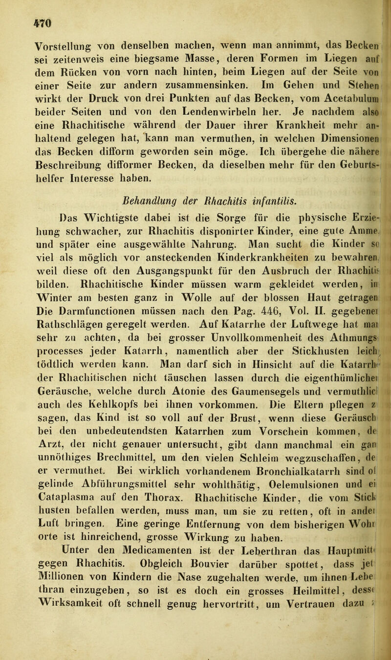 Vorstellung von denselben machen, wenn man annimmt, das Becken| sei zeitenweis eine biegsame Masse, deren Formen im Liegen anl dem Rücken von vorn nach hinten, beim Liegen auf der Seite voJ einer Seite zur andern zusammensinken. Im Gehen und SteheJ wirkt der Druck von drei Punkten auf das Becken, vom Acetabuluir beider Seiten und von den Lendenwirbeln her. Je nachdem also eine Rhachitische während der Dauer ihrer Krankheit mehr an- haltend gelegen hat, kann man vermuthen, in welchen Dimensionen das Becken difform geworden sein möge. Ich übergehe die nähere Beschreibung difformer Becken, da dieselben mehr für den Geburts- helfer Interesse haben. Behandlung der Rhachitis infantilis. Das Wichtigste dabei ist die Sorge für die physische Erzie- hung schwacher, zur Rhachitis disponirter Kinder, eine gule Amme und später eine ausgewählte Nahrung. Man sucht die Kinder so viel als möglich vor ansteckenden Kinderkrankheiten zu bewahren, weil diese oft den Ausgangspunkt für den Ausbruch der Rhachitif- bilden. Rhachitische Kinder müssen warm gekleidet werden, in Winter am besten ganz in Wolle auf der blossen Haut getragen Die Darmfunctionen müssen nach den Pag. 446, Vol. II. gegebener Rathschlägen geregelt werden. Auf Katarrhe der Luftwege hat mai sehr zu achten, da bei grosser ünvollkommenheit des Athniungs processes jeder Katarrh, namentlich aber der Stickhusten leich tödtlich werden kann. Man darf sich in Hinsicht auf die Katarrbi der Rhachitischen nicht täuschen lassen durch die eigenthümlichei Geräusche, welche durch Atonie des Gaumensegels und verrauthlici auch des Kehlkopfs bei ihnen vorkommen. Die Eltern pflegen z sagen, das Kind ist so voll auf der Brust, wenn diese Geräusch bei den unbedeutendsten Katarrhen zum Vorschein kommen, de Arzt, der nicht genauer untersucht, gibt dann manchmal ein gan unnöthiges Brechmittel, um den vielen Schleim wegzuschaffen, de er vermuthet. Bei wirklich vorhandenem Bronchialkatarrh sind of gelinde Abführungsmittel sehr wohlthätig, Oelemulsionen und ei Cataplasma auf den Thorax. Rhachitische Kinder, die vom Sticki husten befallen werden, muss man, um sie zu retten, oft in ander Luft bringen. Eine geringe Entfernung von dem bisherigen Wohr| orte ist hinreichend, grosse Wirkung zu haben. Unter den Medicamenten ist der Leberthran das Hauptmitt»! gegen Rhachitis. Obgleich Bouvier darüber spottet, dass jet Millionen von Kindern die Nase zugehalten werde, um ihnen Lebe thran einzugeben, so ist es doch ein grosses Heilmittel, desst Wirksamkeit oft schnell genug hervortritt, um Vertrauen dazu :