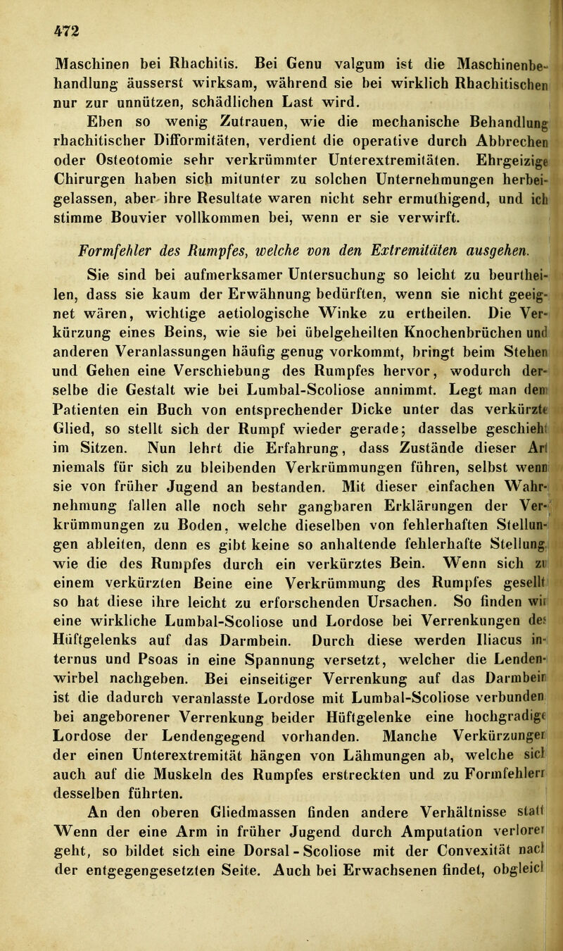 Maschinen bei Rhachilis. Bei Genu valgum ist die Maschinenb handlung äusserst wirksam, während sie bei wirklich Rhachitische nur zur unnützen, schädlichen Last wird. Eben so wenig Zutrauen, wie die mechanische Behandlun rhachitischer Difformitäfen, verdient die operative durch Abbreche oder Osteotomie sehr verkrümmter ünterextremitäten, Ehrgeizi Chirurgen haben sich mitunter zu solchen Unternehmungen herb gelassen, aber ihre Resultate waren nicht sehr ermuthigend, und ic stimme Bouvier vollkommen bei, wenn er sie verwirft. Formfehler des Rumpfes, welche von den Extremitäten ausgehen. Sie sind bei aufmerksamer Untersuchung so leicht zu beurthe len, dass sie kaum der Erwähnung bedürften, wenn sie nicht geei net wären, wichtige aetiologische Winke zu ertheilen. Die Ve kürzung eines Beins, wie sie bei übelgeheilten Knochenbrüchen un anderen Veranlassungen häufig genug vorkommt, bringt beim Steh und Gehen eine Verschiebung des Rumpfes hervor, wodurch de selbe die Gestalt wie bei Lumbal-Scoliose annimmt. Legt man de Patienten ein Buch von entsprechender Dicke unter das verkürz Glied, so stellt sich der Rumpf wieder gerade; dasselbe geschie im Sitzen. Nun lehrt die Erfahrung, dass Zustände dieser A niemals für sich zu bleibenden Verkrümmungen führen, selbst wenn sie von früher Jugend an bestanden. Mit dieser einfachen Wahr- nehmung fallen alle noch sehr gangbaren Erklärungen der Ver- krümmungen zu Boden, welche dieselben von fehlerhaften Stellun- gen ableiten, denn es gibt keine so anhaltende fehlerhafte Stellung, wie die des Rumpfes durch ein verkürztes Bein. Wenn sich zu einem verkürzten Beine eine Verkrümmung des Rumpfes gesellt so hat diese ihre leicht zu erforschenden Ursachen. So finden wii eine wirkliche Lumbal-Scoliose und Lordose bei Verrenkungen des Hüftgelenks auf das Darmbein. Durch diese werden Iliacus in- ternus und Psoas in eine Spannung versetzt, welcher die Lenden- wirbel nachgeben. Bei einseitiger Verrenkung auf das Darmbein ist die dadurch veranlasste Lordose mit Lumbal-Scoliose verbunden bei angeborener Verrenkung beider Hüftgelenke eine hochgradige Lordose der Lendengegend vorhanden. Manche Verkürzunger; der einen Unterextremität hängen von Lähmungen ab, welche siel auch auf die Muskeln des Rumpfes erstreckten und zu Formfehlerr desselben führten. i An den oberen Gliedmassen finden andere Verhältnisse statti Wenn der eine Arm in früher Jugend durch Amputation verlorer geht, so bildet sich eine Dorsal - Scoliose mit der Convexität nacl der entgegengesetzten Seite. Auch bei Erwachsenen findet, obgleicl