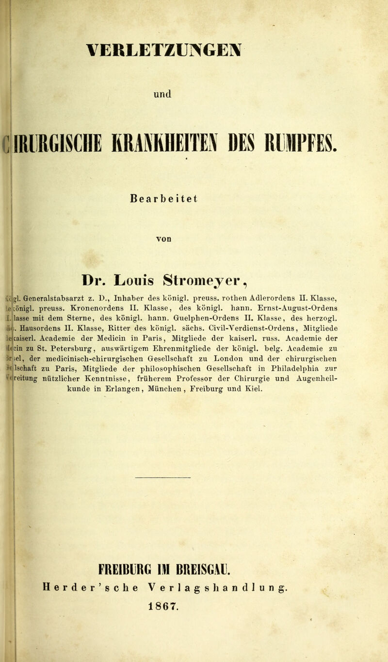 VERLETZUNGEIV und iilRllRGISCHE HRAMHEIIM DES RlllPFES, Bearbeitet von Dr. Louis Stromeyer, icjgl. Generalstabsarzt z. D., Inhaber des königl. preuss. rothen Adlerordens II. Klasse, :önigl. preuss. Kronenordens II. Klasse, des königl. hann. Ernst-August-Ordens lasse mit dem Sterne, des königl. hann. Guelphen-Ordens II. Klasse, des herzogl. iä^i. Hausordens II. Klasse, Ritter des königl. sächs. Civil-Yerdienst-Ordens, Mitgliede ieitaiserl. Academie der Medicin in Paris, Mitgliede der kaiserl. russ. Academie der ein zu St. Petersburg, aviswärtigem Ehrenmitgliede der königl. belg. Academie zu iel, der medicinisch-chirurgischen Gesellschaft zu London und der chirurgischen jlschaft zu Paris, Mitgliede der philosophischen Gesellschaft in Philadelphia zur eitung nützlicher Kenntnisse, früherem Professor der Chirurgie und Augenheil- kunde in Erlangen, München , Freiburg und Kiel. FREIBbRG m BREiSGAl]. Herder'sche Verlagshandlung. 1867.