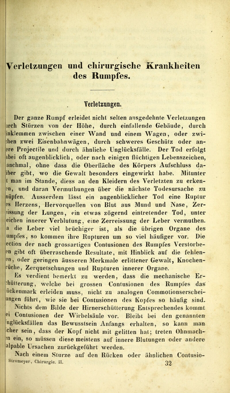 Verletzungen und chirurgische Krankheiten des Rumpfes. j . Verletzungen* I Der ganze Rumpf erleidet nicht selten ausgedehnte Verletzungen irch Stürzen von der Höhe, durch einfallende Gebäude, durch inklemmen zwischen einer Wand und einem Wagen, oder zwi- ;hen zwei Eisenbahn wägen, durch schweres Geschütz oder an- ere Projectile und durch ähnliche Unglücksfälle. Der Tod erfolgt abei oft augenblicklich, oder nach einigen flüchtigen Lebenszeichen, anchmal, ohne dass die Oberfläche des Körpers Aufschluss da- iber gibt, wo die Gewalt besonders eingewirkt habe. Mitunter t man im Stande, diess an den Kleidern des Verletzten zu erken- E?n, und daran Vermuthungen über die nächste Todesursache zu nüpfen. Ausserdem lässt ein augenblicklicher Tod eine Ruptur ißs Herzens, Hervorquellen von Blut aus Mund und Nase, Zer- jissung der Lungen, ein etwas zögernd eintretender Tod, unter eichen innerer Verblutung, eine Zerreissung der Leber vermuthen. !a die Leber viel brüchiger ist, als die übrigen Organe des umpfes, so kommen ihre Rupturen um so viel häufiger vor. Die ection der nach grossartigen Contusionen des Rumpfes Verstorbe- en gibt oft überraschende Resultate, mit Hinblick auf die fehlen- en, oder geringen äusseren Merkmale erlittener Gewalt, Knochen- rüche, Zerquetschungen und Rupturen innerer Organe. Es verdient bemerkt zu werden, dass die mechanische Er- 3hütterung, welche bei grossen Contusionen des Rumpfes das: ückenmark erleiden muss, nicht zu analogen Commotionserschei-^ ungen führt, wie sie bei Contusionen des Kopfes so häufig sind, j Nichts dem Bilde der Hirnerschütterung Entsprechendes kommt |ei Contusionen der Wirbelsäule vor. Bleibt bei den genannten Unglücksfällen das Bewusstsein Anfangs erhalten, so kann man icher sein, dass der Kopf nicht mit gelitten hat; treten Ohnmach- ein, so müssen diese meistens auf innere Blutungen oder andere jalpable Ursachen zurückgeführt werden. Nach einem Sturze auf den Rücken oder ähnlichen Contusio- Stromeyer, Chirurgie. II. QO