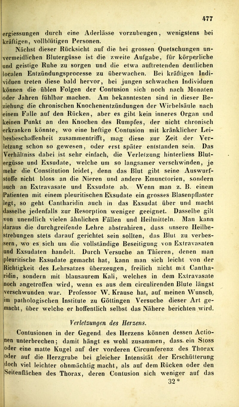 lergiessungen durch eine Aderlässe vorzubeugen, wenigstens bei kräftigen, vollblütigen Personen. Nächst dieser Rücksicht auf die bei grossen Quetschungen un- vermeidlichen Blutergüsse ist die /.weite Aufgabe, für körperliche und geistige Ruhe zu sorgen und die etwa auftretenden deutlichen localen Entzündungsprocesse zu überwachen. Bei kräftigen Indi- viduen treten diese bald hervor, bei jungen schwachen Individuen können die üblen Folgen der Contusion sich noch nach Monaten [oder Jahren fühlbar machen. Am bekanntesten sind in dieser Be- ziehung die chronischen Knochenientzündungen der Wirbelsäule nach einem Falle auf den Rücken, aber es gibt kein inneres Organ und keinen Punkt an den Knochen des Rumpfes, der nicht chronisch jerkranken könnte, wo eine heftige Contusion mit kränklicher Lei- ibesbeschalFenheit zusammentrifft, mag diese zur Zeit der Ver- letzung schon so gewesen, oder erst später entstanden sein. Das Verhällniss dabei ist sehr einfach, die Verletzung hinterliess Blut- ergüsse und Exsudate, welche um so langsamer verschwinden^ je mehr die Constitution leidet, denn das Blut gibt seine Auswurf- stofTe nicht bloss an die Nieren und andere Emunctorien, sondern auch an Extravasate und Exsudate ab. Wenn man z. B. einem Patienten mit einem pleuritischen Exsudate ein grosses Blasenpflaster legt, so geht Cantharidin auch in das Exsudat über und macht dasselbe jedenfalls zur Resorption vi^eniger geeignet. Dasselbe gilt von unendlich vielen ähnlichen Fällen und Heilmitteln. Man kann [daraus die durchgreifende Lehre abstrahiren, dass unsere Heilbe- strebungen stets darauf gerichtet sein sollten, das Blut zu verbes- sern, wo es sich um die vollständige Beseitigung von Extravasaten und Exsudaten handelt. Durch Versuche an Thieren, denen man pleuritische Exsudate gemacht hat, kann man sich leicht von der Richtigkeit des Lehrsatzes überzeugen, freilich nicht mit Cantha- ridin, sondern mit blausaurem Kali, welches in dem Extravasate noch angetroffen wird, wenn es aus dem circulirenden Blute längst verschwunden war. Professor W. Krause hat, auf meinen Wunsch^ im pathologischen Institute zu Göttingen Versuche dieser Art ge- jmacht, über welche er hoffentlich selbst das Nähere berichten wird. Verletzungen des Herzens. Contusionen in der Gegend des Herzens können dessen Actio- nen unterbrechen; damit hängt es wohl zusammen, dass. ein Stoss oder eine matte Kugel auf der vorderen Circumferenz des Thorax oder auf die Herzgrube bei gleicher Intensität der Erschütterung doch viel leichter ohnmächtig macht, als auf dem Rücken oder den Seitenflächen des Thorax, deren Contusion sich weniger auf das 32*