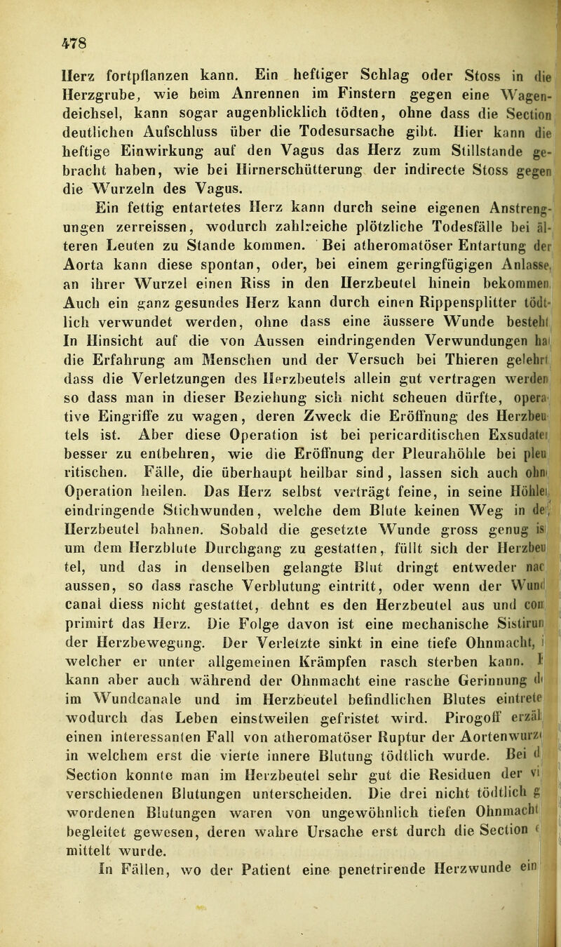 Herz fortpflanzen kann. Ein heftiger Schlag oder Stoss in die Herzgrube, wie beim Anrennen im Finstern gegen eine Wagen- deichsel, kann sogar augenblicklich tödten, ohne dass die Section deutlichen Aufschluss über die Todesursache gibt. Hier kann die heftige Einwirkung auf den Vagus das Herz zum Stillstande ge- bracht haben, wie bei Hirnerschütterung der indirecte Stoss gegen die Wurzeln des Vagus. Ein fettig entartetes Herz kann durch seine eigenen Anstreng- ungen zerreissen, wodurch zahlreiche plötzliche Todesfälle bei al- teren Leuten zu Stande kommen. Bei atheromatöser Entartung der Aorta kann diese spontan, oder, bei einem geringfügigen Anlasse, an ihrer Wurzel einen Riss in den Herzbeutel hinein bekommen Auch ein ganz gesundes Herz kann durch einen Rippensplitter tödt- licli verwundet werden, ohne dass eine äussere Wunde bestelil In Hinsicht auf die von Aussen eindringenden Verwundungen hai die Erfahrung am Menschen und der Versuch bei Thieren gelehrt dass die Verletzungen des Herzbeutels allein gut vertragen werden so dass man in dieser Beziehung sich nicht scheuen dürfte, opem tive Eingriffe zu wagen, deren Zweck die Eröffnung des Herzbeu tels ist. Aber diese Operation ist bei pericarditischen Exsudatei besser zu entbehren, wie die Eröffnung der Pleurahöhle bei pleu ritischen. Fälle, die überhaupt heilbar sind, lassen sich auch olin Operation heilen. Das Herz selbst verträgt feine, in seine Höhle eindringende Stichwunden, welche dem Blute keinen Weg in de Herzbeutel bahnen. Sobald die gesetzte Wunde gross genug is um dem Herzblute Durchgang zu gestatten, füllt sich der Herzbeu tel, und das in denselben gelangte Blut dringt entweder nac aussen, so dass rasche Verblutung eintritt, oder wenn der WuD<i canal diess nicht gestattet, dehnt es den Herzbeutel aus und con primirt das Herz. Die Folge davon ist eine mechanische Sistirur- der Herzbewegung. Der Verletzte sinkt in eine tiefe Ohnmacht, i welcher er unter allgemeinen Krämpfen rasch sterben kann. I kann aber auch während der Ohnmacht eine rasche Gerinnung (1< im W^undcanale und im Herzheutel befindlichen Blutes eintrete wodurch das Leben einstweilen gefristet wird. Firogoff erzäl einen interessanten Fall von atheromatöser Ruptur der Aortenwurz* in welchem erst die vierte innere Blutung tödtlich wurde. Bei d Section konnte man im Herzbeutel sehr gut die Residuen der vii verschiedenen Blutungen unterscheiden. Die drei nicht tödtlich g wordenen Blutungen waren von ungewöhnlich tiefen Ohnmacht begleitet gewesen, deren wahre Ursache erst durch die Section mittelt wurde. in Fällen, wo der Patient eine penetrirende Herzwunde ein