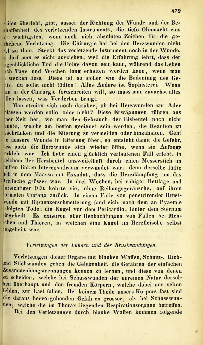 4ilen überlebt, gibt, ausser der Richtung der Wunde und der Be- AafFenheit des verletzenden Instruments, die tiefe Ohnmacht eins Jr wichfigsten, wenn auch nicht absoluten Zeichen für die ge- Jhehene Verletzung. Die Chirurgie hat bei den Herzwunden nicht 4l zu thun. Steckt das verletzende Instrument noch in der Wunde, J darf man es nicht ausziehen, weil die Erfahrung lehrt, dass der Jigenblickliche Tod die Folge davon sein kann, während das Leben ich Tage und Wocben lang erhalten werden kann, wenn man stecken liess. Diess ist so sicher wie die Bedeutung des Ge- )ts, du sollst nicht tödten! Alles Andere ist Sophisterei. Wenn !an in der Chirurgie fortschreiten will, so muss man zunächst alles llen lassen, was Verderben bringt. Man streitet sich noch darüber, ob bei Herzwunden zur Ader Blassen werden solle oder nicht? Diese Erwägungen rühren aus iner Zeit her, wo man den Gebrauch der Eisbeutel noch nicht i annte, welche am besten geeignet sein werden, die Reaction zu leschränken und die Eiterung zu vermeiden oder hinzuhalten. Geht ie äussere Wunde in Eiterung über, so entsteht damit die Gefahr, ass auch die Herzwunde sich wieder öffne, wenn sie Anfangs erklebt war. Ich habe einen glücklich verlaufenen Fall erlebt, in welchem der Herzbeutel unzweifelhaft durch einen Messerstich im inften linken Intercostalraum verwundet war, denn derselbe füllte ich in dem Maasse mit Exsudat, dass die Ilerzdämpfung um das dreifache grösser war. In drei W^ochen, bei ruhiger Bettlage und orsichtiger Diät kehrte sie, ohne Reibungsgeräusche, auf ihren lOrmalen Umfang zurück. In einem Falle von penetrirender Brust- vunde mit Rippenzerschmetterung fand sich, nach dem an Pyaemie Tfolgten Tode, die Kugel vor dem Pericardio, hinter dem Sternura eingeheilt. Es existiren aber Beobachtungen von Fällen bei Men- chen und Thieren, in welchen eine Kugel im Herzfleische selbst angeheilt war. Verletzungen der Lungen und der Brustwandungen. Verletzungen dieser Organe mit blanken Waffen, Schnitt-, Hieb- [jnd Stichwunden geben die Gelegenheit, die Gefahren der einfachen Zusammenhangstrennungen kennen zu lernen, und diese von denen zu scheiden, welche bei Schusswunden der unreinen Natur dersel- ben überhaupt und den fremden Körpern , welche dabei nur selten fehlen, zur Last fallen. Bei keinem Theile unsers Körpers fast sind die daraus hervorgehenden Gefahren grösser, als bei Schusswun- den, welche die im Thorax liegenden Respirationsorgane betreffen. Bei den Verletzungen durch blanke Waffen kommen folgende