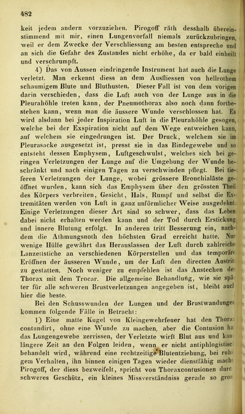 keit jedem andern vorzuziehen. Pirogoff räth desshalb überein- stimmend mit mir, einen Lungenvorfall niemals zurückzubringen, weil er dem Zwecke der Verschliessung am besten entspreche und an sich die Gefahr des Zustandes nicht erhöhe, da er bald einheilt und verschrumpft. 4) Das von Aussen eindringende Instrument hat auch die Lunge verletzt. Man erkennt diess an dem Ausfliessen von hellrothem schaumigem Blute und Bluthusten. Dieser Fall ist von dem vorigen darin verschieden, dass die Luft auch von der Lunge aus in die Pleurahöhle treten kann, der Pneumothorax also noch dann fortbe- stehen kann, wenn man die äussere Wunde verschlossen hat. Es wird alsdann bei jeder Inspiration Luft in die Pleurahöhle gesogen, welche bei der Exspiration nicht auf dem Wege entweichen kann, auf welchem sie eingedrungen ist. Der Druck, welchem sie im Pleurasäcke ausgesetzt ist, presst sie in das Bindegewebe und so entsteht dessen Emphysem, Luftgeschwulst, welches sich bei ge- ringen Verletzungen der Lunge auf die Umgebung der Wunde be- schränkt und nach einigen Tagen zu verschwinden pflegt. Bei tie- feren Verletzungen der Lunge, wobei grössere Bronchialäste ge- öffnet wurden, kann sich das Emphysem über den grössten Theil des Körpers verbreiten, Gesicht, Hals, Rumpf und selbst die Ex- tremitäten werden von Luft in ganz unförmlicher Weise ausgedehnt. Einige Verletzungen dieser Art sind so schwer, dass das Leben dabei nicht erhalten werden kann und der Tod durch Erstickung und innere Blutung erfolgt. In anderen tritt Besserung ein, nach- dem die Athmungsnoth den höchsten Grad erreicht hatte. Nm wenige Hülfe gewährt das Herauslassen der Luft durch zahlreiche Lanzenstiche an verschiedenen Körperstellen und das temporäre Eröffnen der äusseren Wunde, um der Luft den directen Austriti Jjj zu gestatten. Noch weniger zu empfehlen ist das Anstechen deJ Thorax mit dem Trocar. Die allgemeine Behandlung, wie sie spä ter für alle schweren Brustverletzungen angegeben ist, bleibt aucl hier die beste. Bei den Schusswunden der Lungen und der Brustwandungei kommen folgende Fälle in Betracht: 1) Eine matte Kugel von Kleingewehrfeuer hat den Thora: €Ontundirt, ohne eine Wunde zu machen, aber die Contusion hai das Lungengewebe zerrissen, der Verletzte wirft Blut aus und kan längere Zeit an den Folgen leiden, wenn er nicht antiphlogistisci behandelt wird, während eine rechtzeitige*Blutentziehung, bei ruhi gern Verhalten, ihn binnen einigen Tagen wieder dienstfähig niachli Pirogoff, der diess bezweifelt, spricht von Thoraxcontusionen durc ^ schweres Geschütz, ein kleines Missverständniss gerade so gros^ i !