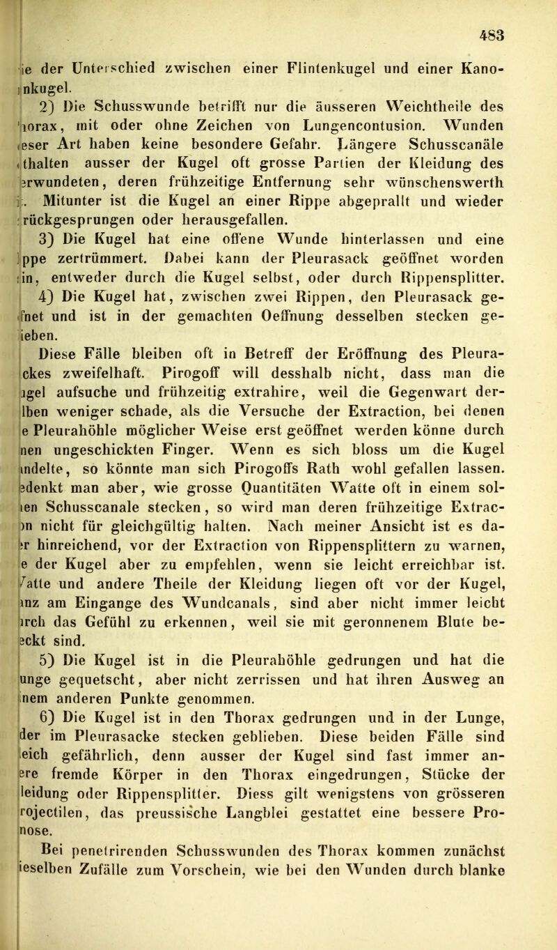 ]ie der Unterschied zwischen einer Flintenkugel und einer Kano- jinkugel. ■ 2) Die Schusswunde betrifft nur die äusseren Weichtheile des tiiorax, mit oder ohne Zeichen von Lungencontusion, Wunden Jeser Art haben keine besondere Gefahr. I^ängere Schusscanäle f;halten ausser der Kugel oft grosse Partien der Kleidung des rwundeten, deren frühzeitige Entfernung sehr wiinschenswerth Mitunter ist die Kugel an einer Rippe abgeprallt und wieder : rückgesprungen oder herausgefallen. 3) Die Kugel hat eine offene Wunde hinterlassen und eine ]ppe zertrümmert. Dabei kann der Pleurasack geöff*net worden jin, entweder durch die Kugel selbst, oder durch Rippensplitter. 4) Die Kugel hat, zwischen zwei Rippen, den Pleurasack ge- (ifnet und ist in der gemachten Oeff'nung desselben stecken ge- ieben. Diese Fälle bleiben oft in Betreff der Eröff'nung des Pleura- ckes zweifelhaft. Pirogoff will desshalb nicht, dass man die jgel aufsuche und frühzeitig extrahire, weil die Gegenwart der- Iben weniger schade, als die Versuche der Extraction, bei denen 'e Pleurahöhle möglicher Weise erst geöff*net werden könne durch |nen ungeschickten Finger. Wenn es sich bloss um die Kugel Imdelte, so könnte man sich Pirogoffs Rath wohl gefallen lassen, pdenkt man aber, wie grosse Quantitäten Watte oft in einem sol- len Schusscanäle stecken, so wird man deren frühzeitige Extrac- )n nicht für gleichgültig halten. Nach meiner Ansicht ist es da- fcr hinreichend, vor der Extraction von Rippensplittern zu warnen, le der Kugel aber zu empfehlen, wenn sie leicht erreichbar ist. t/atte und andere Theile der Kleidung liegen oft vor der Kugel, mz am Eingange des Wundcanals, sind aber nicht immer leicht irch das Gefühl zu erkennen , weil sie mit geronnenem Blute be- Bckt sind. 5) Die Kugel ist in die Pleurahöhle gedrungen und hat die unge gequetscht, aber nicht zerrissen und hat ihren Ausweg an mem anderen Punkte genommen. 6) Die Kugel ist in den Thorax gedrungen und in der Lunge, der im Pleurasäcke stecken geblieben. Diese beiden Fälle sind leich gefährlich, denn ausser der Kugel sind fast immer an- ere fremde Körper in den Thorax eingedrungen, Stücke der - leidung oder Rippensplitter. Diess gilt wenigstens von grösseren rojectilen, das preussische Langblei gestattet eine bessere Pro- nose. Bei penetrirenden Schusswunden des Thorax kommen zunächst leselben Zufälle zum Vorschein, wie bei den Wunden durch blanke