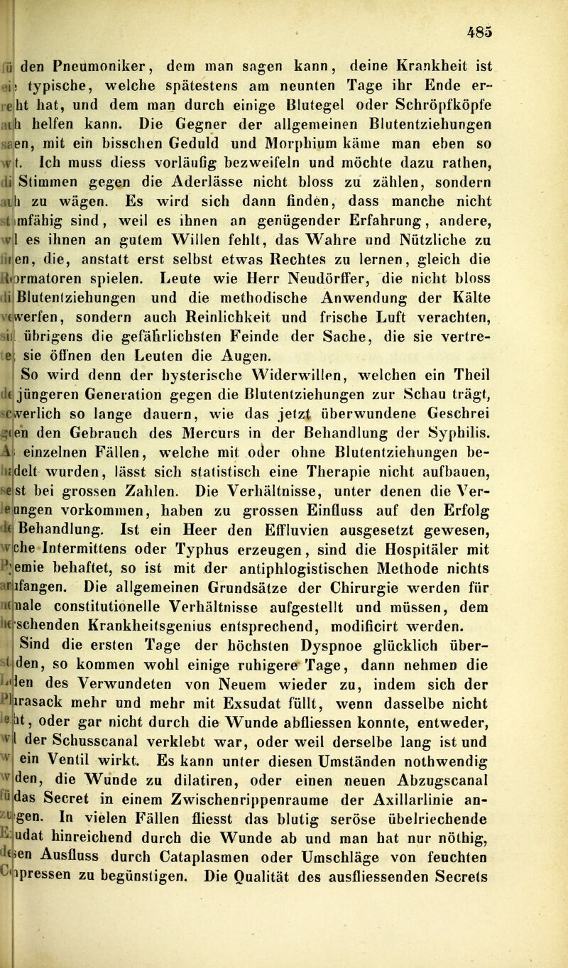 re den Pneumoniker, dem man sagen kann, deine Krankheit ist 5 typische, welche spätestens am neunten Tage ihr Ende er- bt hat, und dem man durch einige Blutegel oder Schröpfköpfe ath helfen kann. Die Gegner der allgemeinen Blutentziehungen en, mit ein bisschen Geduld und Morphium käme man eben so t. Ich muss diess vorläufig bezweifeln und möchte dazu rathen, Stimmen gegen die Aderlässe nicht bloss zu zählen, sondern h zu wägen. Es wird sich dann finden, dass manche nicht tirafähig sind, weil es ihnen an genügender Erfahrung, andere, wl es ihnen an gutem Willen fehlt, das Wahre und Nützliche zu •ren, die, anstatt erst selbst etwas Rechtes zu lernen, gleich die (ormatoren spielen. Leute wie Herr Neudörffer, die nicht bloss Bluten(ziehungen und die methodische Anwendung der Kälte sverfen, sondern auch Reinlichkeit und frische Luft verachten, [ übrigens die gefährlichsten Feinde der Sache, die sie vertre- ; sie öffnen den Leuten die Augen. So wird denn der hysterische Widerwillen, w^elchen ein Theil dt jüngeren Generation gegen die Blutentziehungen zur Schau trägt, »verlieh so lange dauern, wie das jetzt überwundene Geschrei en den Gebrauch des Mercurs in der Behandlung der Syphilis, i einzelnen Fällen, welche mit oder ohne Blutentziehungen be- delt wurden, lässt sich statistisch eine Therapie nicht aufbauen, st bei grossen Zahlen. Die Verhältnisse, unter denen die Ver- etmgen vorkommen, haben zu grossen Einfluss auf den Erfolg Behandlung. Ist ein Heer den Effluvien ausgesetzt gewesen, che Intermittens oder Typhus erzeugen, sind die Hospitäler mit emie behaftet, so ist mit der antiphlogistischen Methode nichts jfangen. Die allgemeinen Grundsätze der Chirurgie werden für nale constitutionelle Verhältnisse aufgestellt und müssen, dem sehenden Krankheitsgenius entsprechend, modificirt werden. Sind die ersten Tage der höchsten Dyspnoe glücklich über- den, so kommen wohl einige ruhigere Tage, dann nehmen die ien des Verwundeten von Neuem wieder zu, indem sich der Plirasack mehr und mehr mit Exsudat füllt, wenn dasselbe nicht Lit, oder gar nicht durch die Wunde abfliessen konnte, entweder, l der Schusscanal verklebt war, oder weil derselbe lang ist und ein Ventil wirkt. Es kann unter diesen Umständen nothwendig den, die Wunde zu dilatiren, oder einen neuen Abzugscanal das Secret in einem Zwischenrippenraume der Axillarlinie an- gen. In vielen Fällen fliesst das blutig seröse übelriechende udat hinreichend durch die Wunde ab und man hat nur nöthig, 5en Ausfluss durch Cataplasmen oder Umschläge von feuchten ipressen zu begünstigen. Die Qualität des ausfliessenden Secrets