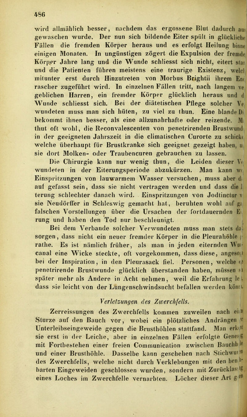 wird allmählich besser, nachdem das ergossene Blut dadurch aujj gewaschen wurde. Der nun sich bildende Eiter spült in glückliche Fällen die fremden Körper heraus und es erfolgt Heilung binnei einigen Monaten. In ungünstigen zögert die Expulsion der fremdej Körper Jahre lang und die Wunde schliesst sich nicht, eitert star| und die Patienten führen meistens eine traurige Existenz, welcl mitunter erst durch Hinzutreten von Morbus Brightii ihrem Eni rascher zugeführt wird. In einzelnen Fällen tritt, nach langem ve^ geblichen Harren, ein fremder Körper glücklich heraus und (1| Wunde schliesst sich. Bei der diätetischen Pflege solcher Vej wundeten muss man sich hüten, zu viel zu thun. Eine blande Dij bekommt ihnen besser, als eine allzunahrhafte oder reizende. M;| thut oft wohl, die Reconvalescenten von penetrirenden Brustwundj in der geeigneten Jahrszeit in die climatischen Curorte zu schicke, welche überhaupt für Brustkranke sich geeignet gezeigt haben, iii sie dort Molken- oder Traubeneuren gebrauchen zu lassen. Die Chirurgie kann nur wenig thun, die Leiden dieser V wundeten in der Eiterungsperiode abzukürzen. Man kann u Einspritzungen von lauwarmem Wasser versuchen, muss aber d. auf gefasst sein, dass sie nicht vertragen w^erden und dass die terung schlechter danach wird. Einspritzungen von Jodtinctur sie Neudörtfer in Schleswig gemacht hat, beruhten wohl auf £ falschen Vorstellungen über die Ursachen der fortdauernden Ei rung und haben den Tod nur beschleunigt. Bei dem Verbände solcher Verwundeten muss man stets d«n sorgen, dass nicht ein neuer fremder Körper in die Pleurahöhle rathe. Es ist nämlich früher, als man in jeden eiternden Wu canal eine Wicke steckte, oft vorgekommen, dass diese, angeso i bei der Inspiration, in den Pleurasack fiel. Personen, welche *' penetrirende Brustwunde glücklich überstanden haben, müssen i später mehr als Andere in Acht nehmen, weil die Erfahrung Ic dass sie leicht von der Lungenschwindsucht befallen werden könn. Verletzungen des Zwerchfells. Zerreissungen des Zwerchfells kommen zuweilen nach eim Sturze auf den Bauch vor, wobei ein plötzliches Andrängen 'P ünterleibseingeweide gegen die Brusthöhlen stattfand. Man erkt/i< sie erst in der Leiche, aber in einzelnen Fällen erfolgte Genes'g mit Fortbestehen einer freien Communication zwischen Bauchb lc und einer Brusthöhle. Dasselbe kann geschehen nach Stichwuf ' des Zwerchfells, welche nicht durch Verklebungen mit den bev^' harten Eingeweiden geschlossen wurden, sondern mit Zurücklas se eines Loches im Zwerchfelle vernarbten. Löcher dieser Art g