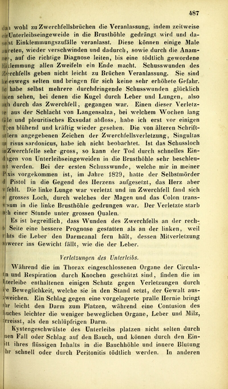 (Jai wohl zu Zwerchfellsbröchen die Veranlassung, indem zeitweise r'ünterleibseingeweide in die Brusthöhle gedrängt wird und da- st Einklemmungszufälle veranlasst. Diese können einige Male |reten, wieder verschwinden und dadurch, sowie durch die Anara- !, auf die richtige Diagnose leiten, bis eine tödtlich gewordene ilemmung allen Zweifeln ein Ende macht. Schusswunden des Z^irchfells geben nicht leicht zu Brüchen Veranlassung. Sie sind eswegs selten und bringen für sich keine sehr erhöhete Gefahr, c habe selbst mehrere durchdringende Schusswunden glücklich iKjien sehen, bei denen die Kugel durch Leber und Lungen, also ^ fi durch das Zwerchfell, gegangen war. Einen dieser Verletz- c' aus der Schlacht von Langensalza, bei welchem Wochen lang le und pleuritisches Exsudat abfloss, habe ich erst vor einigen ;en blühend und kräftig wieder gesehen. Die von älteren Scbrift- lern angegebenen Zeichen der Zwerchfellsverletzung, Singultas risus sardonicus, habe ich nicht beobachtet. Ist das Schussloch Zwerchfelle sehr gross, so kann der Tod durch schnelles Ein- igen von ünlerleibseingeweiden in die Brusthöhle sehr beschleu- t werden. Bei der ersten Schusswunde, welche mir in meiner xis vorgekommen ist, im Jahre 1829, hatte der Selbstmörder Pistol in die Gegend des Herzens aufgesetzt, das Herz aber fehlt. Die linke Lunge war verletzt und im Zwerchfell fand sich grosses Loch, durch welches der Magen und das Colon trans- sum in die linke Brusthöhle gedrungen war. Der Verletzte starb ;h einer Stunde unter grossen Oualen. Es ist begreiflich, dass Wunden des Zwerchfells an der rech- Seite eine bessere Prognose gestatten als an der linken, weil hts die Leber den Darmcanal fern hält, dessen Mitverletzung iwerer ins Gewicht fällt, wie die der Leber. Verletzungen des Unterleibs. Während die im Thorax eingeschlossenen Organe der Circula- n und Respiration durch Knochen geschützt sind, finden die im iterleibe enthaltenen einigen Schutz gegen Verletzungen durch il^e Beweglichkeit, welche sie in den Stand setzt, der Gewalt aus- weichen. Ein Schlag gegen eine vorgelagerte pralle Hernie bringt br leicht den Darm zum Platzen, während eine Contusion des luches leichter die weniger beweglichen Organe, Leber und Milz, rreisst, als den schlüpfrigen Darm. Kystengeschwülste des Unterleibs platzen nicht selten durch aen Fall oder Schlag auf den Bauch, und können durch den Ein- itt ihres flüssigen Inhalts in die Bauchhöhle und innere Blutung hr schnell oder durch Peritonitis tödtlich werden. In anderen