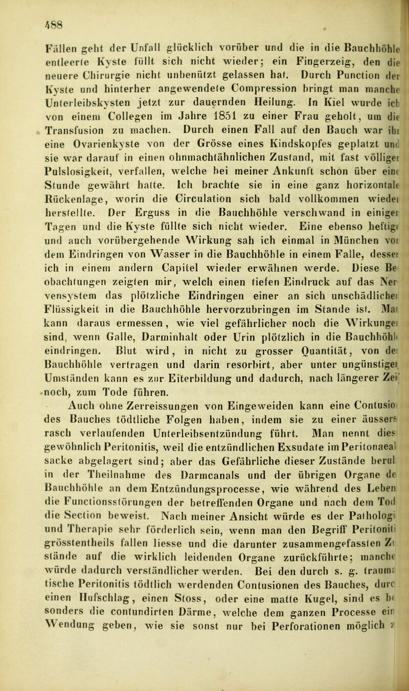 Fallen geht der Unfall glücklich vorüber und die in die Bauchhöhlei endeerle Kyste lüllt sich nicht wieder; ein Fingerzeig, den die neuere Chirurgie nicht unbenutzt gelassen hat. Durch Function der Kyste und hinterher angewendete Compression bringt man manche i Unterleibskysten jetzt zur dauernden Heilung. In Kiel wurde ich i von einem Collegen im Jahre 1851 zu einer Frau geholt, um die ; * Transfusion zu machen. Durch einen Fall auf den Bauch war ihi ♦ eine Ovarienkyste von der Grösse eines Kindskopfes geplatzt und ' sie war daraut in einen ohnmachtähnlichen Zustand, mit fast völliger 1 Pulslosigkeit, verfallen, welche bei meiner Ankunft schon über eine i Stunde gewährt hatte. Ich brachte sie in eine ganz horizontalen Rückenlage, worin die Circulation sich bald vollkommen wiedei i! herstellte. Der Erguss in die Bauchhöhle verschwand in einiger ! Tagen und die Kyste füllte sich nicht wieder. Eine ebenso heftige J und auch vorübergehende Wirkung sah ich einmal in München vor i dem Eindringen von Wasser in die Bauchhöhle in einem Falle, dessei I ich in einem andern Capitel wieder erwähnen werde. Diese Be obachtungen zeigten mir, welch einen tiefen Eindruck auf das Ner vensystem das plötzliche Eindringen einer an sich unschädlicher Flüssigkeit in die Bauchhöhle hervorzubringen im Stande ist. Mar kann daraus ermessen, wie viel gefährlicher noch die Wirkungei sind, wenn Galle, Darminhalt oder Urin plötzlich in die Bauchhöhl» eindringen. Blut wird, in nicht zu grosser Quantität, von de Bauchhöhle vertragen und darin resorbirt, aber unter ungünstiger Umständen kann es zur Eiterbildung und dadurch, nach längerer Zei' • noch, zum Tode führen. Auch ohne Zerreissungen von Eingeweiden kann eine Contusio des Bauches tödtliche Folgen haben, indem sie zu einer äussers rasch verlaufenden Unterleibsentzündung führt. Man nennt dies gewöhnlich Peritonitis, weil die entzündlichen Exsudate im Peritonaeal sacke abgelagert sind; aber das Gefährliche dieser Zustände beruL in der Theilnahme des Darmcanals und der übrigen Organe de Bauchhöhle an dem Entzündungsprocesse, wie während des Leben die Functionsstörungen der betreffenden Organe und nach dem Tod die Section beweist. Nach meiner Ansicht würde es der Paihologi und Theraj)ie sehr förderlich sein, wenn man den Begriff Peritoniti grösstentlieils fallen liesse und die darunter zusammengefassten Zi stände auf die wirklich leidenden Organe zurückführte; manche Avürde dadurch verständlicher werden. Bei den durch s. g. traumr tische Peritonitis tödtlich werdenden Contusionen des Bauches, durcl einen ITiifschlag, einen Stoss, oder eine matte Kugel, sind es b< sonders die contundirten Därme, welche dem ganzen Processe ein Wendung geben, wie sie sonst nur bei Perforationen möglich zj • ' i. t