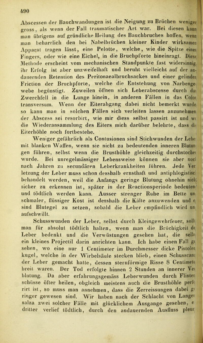 Abscessen der Bauchwandungen ist die Neigung zu Brüchen weniger gross, als wenn der Fall traumatischer Art war. Bei diesen kann man übrigens auf gründliche Heilung des Bauchbruches hoffen, wenn man beharrlich den bei Nabelbrüchen kleiner Kinder wirksamen Apparat tragen lässt, eine Pelotte, welche, wie die Spitze eine? Fingers, oder wie eine Eichel, in die Bruchpforte hineinragt. Diese Methode erscheint vom mechanischen Standpunkte fast widersinnig ihr Erfolg ist aber unzweifelhaft und beruht vielleicht auf der an- dauernden Retention des Peritonaealbruchsackes und einer gelinder Friction der Bruchpforte, welche die Entstehung von Narbenge webe begünstigt. Zuweilen öffnen sich Leberabscesse durch da? Zwerchfell in die Lunge hinein, in anderen Fällen in das Color transversum. Wenn der Eiterabgang dabei nicht bemerkt wurde so kann man in solchen Fällen sich verleiten lassen anzunehmen der Abscess sei resorbirt, wie mir diess selbst passirt ist und w« die Wiederansammlung des Eiters mich darüber belehrte, dass dii Eiterhöhle noch fortbestehe. Weniger gefährlich als Contusionen sind Stichwunden der Lebe mit blanken Waffen, wenn sie nicht zu bedeutenden inneren Blutun gen führen, selbst wenn die Brusthöhle gleichzeitig durchstochei , wurde. Bei unregelmässiger Lebensweise können sie aber nocl \ nach Jahren zu secundären Leberkrankheiten führen. Jede Ver letzung der Leber muss schon desshalb ernsthaft und antiphlogistisc! behandelt werden, weil die Anfangs geringe Blutung ohnehin nick sicher zu erkennen ist, später in der Reactionsperiode bedeutem' und tödtlich werden kann. Ausser strenger Ruhe im Bette uni | schmaler, flüssiger Kost ist desshalb die Kälte anzuwenden und e j sind Blutegel zu setzen, sobald die Leber empfindlich wird un aufschwillt. I Schusswunden der Leber, selbst durch Kleingewehrfeuer, sollt man für absolut tödtlich halten, wenn man die Brüchigkeit dt Leber bedenkt und die Verwüstungen gesehen hat, die seil)* ein kleines Projectil darin anrichten kann. Ich habe einen Fall g( sehen, wo eine nur 1 Centimeter im Durchmesser dicke Pisloler kugel, welche in der Wirbelsäule stecken blieb, einen Schusscani der Leber gemacht hatte, dessen sternförmige Risse 8 Centimetf breit waren. Der Tod erfolgte binnen 2 Stunden an innerer Vei blutung. Da aber erfahrungsgemäss Leberwunden durch Flinter Schüsse öfter heilen, obgleich meistens auch die Brusthöhle perff| rirt ist, so muss man annehmen, dass die Zerreissungen dabei g< ringer gewesen sind. Wir haben nach der Schlacht von Langel Salza zwei solcher Fälle mit glücklichem Ausgange gesehen, e| dritter verlief tödtlich, durch den andauernden Ausfluss pleur