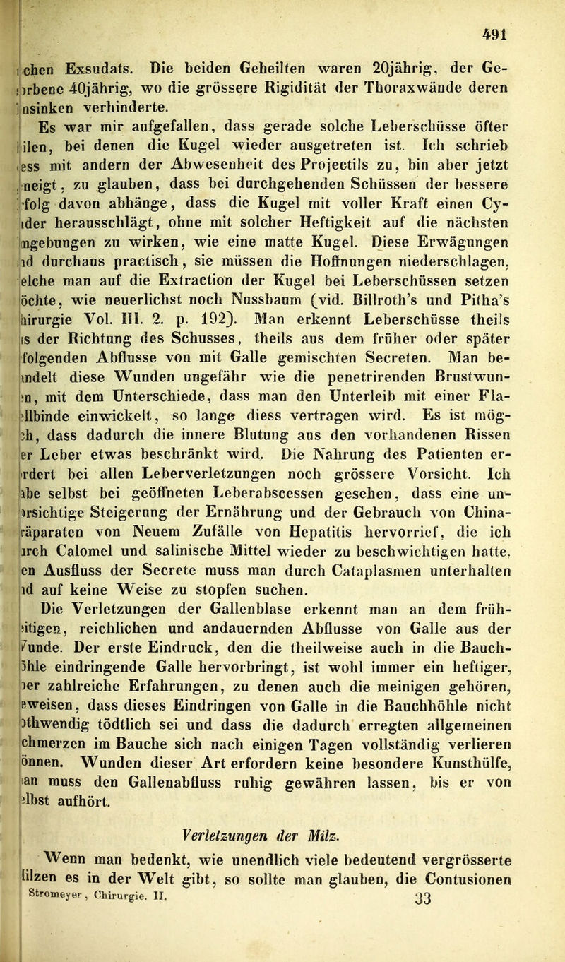 itchen Exsudats. Die beiden Geheilten waren 20jährig, der Ge- orbene 40jährig, wo die grössere Rigidität der Thorax wände deren Insinken verhinderte. Es war mir aufgefallen, dass gerade solche Leberschüsse öfter l ilen, bei denen die Kugel wieder ausgetreten ist. Ich schrieb <!ess mit andern der Abwesenheit des Projectils zu, bin aber jetzt . neigt 5 zu glauben, dass bei durchgehenden Schüssen der bessere i'folg davon abhänge, dass die Kugel mit voller Kraft einen Cy- ider herausschlägt, ohne mit solcher Heftigkeit auf die nächsten Mgebungen zu wirken, wie eine matte Kugel. Diese Erwägungen iiid durchaus practisch, sie müssen die Hoflnungen niederschlagen^ lelche man auf die Extraction der Kugel bei Leberschüssen setzen öchte, wie neuerlichst noch Nussbaum (vid. Billroth's und Pitha's liirurgie Vol. IH. 2. p. 192). Man erkennt Leberschüsse theils IS der Richtung des Schusses, theils aus dem früher oder später folgenden Abflüsse von mit Galle gemischten Secreten. Man be- mdelt diese Wunden ungefähr wie die penetrirenden ßrustwun- m, mit dem Unterschiede, dass man den Unterleib mit einer Fla- ' kllbinde einwickelt, so lange diess vertragen wird. Es ist mög- ' 3h, dass dadurch die innere Blutung aus den vorhandenen Rissen er Leber etwas beschränkt wird. Die Nahrung des Patienten er- rdert bei allen Leberverletzungen noch grössere Vorsicht. Ich abe selbst bei geöffneten Leberabscessen gesehen, dass eine un- ^rsichtige Steigerung der Ernährung und der Gebrauch von China- [•äparaten von Neuem Zufälle von Hepatitis hervorrief, die ich |irch Calomel und salinische Mittel wieder zu beschwichtigen hatte, en Ausfluss der Secrete muss man durch Cataplasmen unterhalten id auf keine W^eise zu stopfen suchen. Die Verletzungen der Gallenblase erkennt man an dem früh- iitigen, reichlichen und andauernden Abflüsse von Galle aus der i^unde. Der erste Eindruck, den die theilweise auch in die Bauch- 3hle eindringende Galle hervorbringt, ist wohl immer ein heftiger, )er zahlreiche Erfahrungen, zu denen auch die meinigen gehören, Bweisen, dass dieses Eindringen von Galle in die Bauchhöhle nicht 3thwendig tödtlich sei und dass die dadurch erregten allgemeinen chmerzen im Bauche sich nach einigen Tagen vollständig verlieren önnen. Wunden dieser Art erfordern keine besondere Kunsthülfe, an muss den Gallenabfluss ruhig gewähren lassen, bis er von ilbst aufhört. Verletzungen der Milz. Wenn man bedenkt, wie unendlich viele bedeutend vergrösserte lilzen es in der Welt gibt, so sollte man glauben, die Contusionen Stromeyer , Chirurgie. II. 33