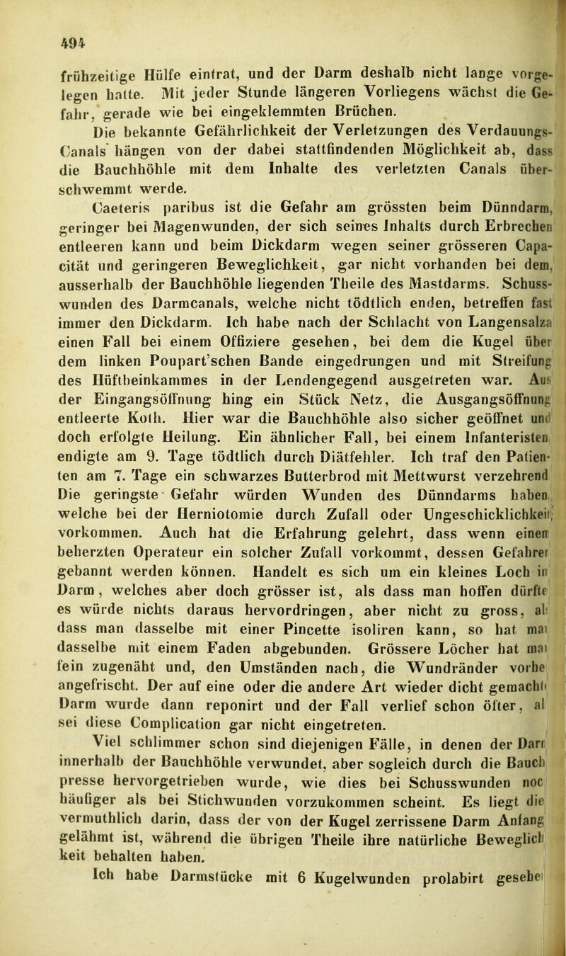 frühzeitige Hülfe eintrat, und der Darm deshalb nicht lange vorge- legen halte. Mit jeder Stunde längeren Vorliegens wächst die Ge- fahr, gerade wie bei eingeklemmten Brüchen. Die bekannte Gefährlichkeit der Verletzungen des Verdauungs- Canals* hängen von der dabei stattfindenden Möglichkeit ab, das^ die Bauchhöhle mit dem Inhalte des verletzten Canals über- schwemmt werde. Caeteris paribus ist die Gefahr am grössten beim Dünndarm, geringer bei Magenwunden, der sich seines Inhalts durch Erbrechen entleeren kann und beim Dickdarm wegen seiner grösseren Capa- cität und geringeren Beweglichkeit, gar nicht vorhanden bei dem, ausserhalb der Bauchhöhle liegenden Theile des Mastdarms. Schuss- wunden des Darmcanals, welche nicht tödtlich enden, betreffen fast immer den Dickdarm. Ich habe nach der Schlacht von Langensalza einen Fall bei einem Offiziere gesehen, bei dem die Kugel über dem linken Poupart'schen Bande eingedrungen und mit Streifun^ des Hüftbeinkammes in der Lendengegend ausgetreten war. Aus der Eingangsöff'nung hing ein Stück Netz, die Ausgangsöffnung entleerte Kolh. Hier war die Bauchhöhle also sicher geöffnet und doch erfolgte Heilung. Ein ähnlicher Fall, bei einem Infanteristen endigte am 9. Tage tödtlich durch Diätfehler. Ich traf den Patien- ten am 7. Tage ein schwarzes Butterbrod mit Mettwurst verzehrend Die geringste Gefahr würden Wunden des Dünndarms haben welche bei der Herniotomie durch Zufall oder Ungeschicklichkeii vorkommen. Auch hat die Erfahrung gelehrt, dass wenn einen beherzten Operateur ein solcher Zufall vorkommt, dessen Gefahrer gebannt werden können. Handelt es sich um ein kleines Loch in Darm, welches aber doch grösser ist, als dass man hoffen dürfte es würde nichts daraus hervordringen, aber nicht zu gross, ab dass man dasselbe mit einer Pincette isoliren kann, so hat mai dasselbe mit einem Faden abgebunden. Grössere Löcher hat mai fein zugenäht und, den Umständen nach, die Wundränder vorhe angefrischt. Der auf eine oder die andere Art wieder dicht gemacht« Darm wurde dann reponirt und der Fall verlief schon öfter, al sei diese Complication gar nicht eingetreten. Viel schlimmer schon sind diejenigen Fälle, in denen der Dam innerhalb der Bauchhöhle verwundet, aber sogleich durch die Bauch presse hervorgetrieben wurde, wie dies bei Schusswunden noc häufiger als bei Stichwunden vorzukommen scheint. Es liegt die vermuthlich darin, dass der von der Kugel zerrissene Darm Anfang gelähmt ist, während die übrigen Theile ihre natürliche Bewegheb keit behalten haben. Ich habe Darmstücke mit 6 Kugelwunden prolabirt gesehe