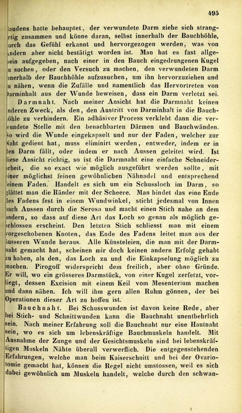 laudens hatte behauptet, der verwundete Darm ziehe sich strang- rtig zusammen und könne daran, selbst innerhalb der Bauchhöhle, urch das Gefühl erkannt und hervorgezogen werden, was von Lndern aber nicht bestätigt worden ist. Man hat es fast allge- lein aufgegeben, nach einer in den Bauch eingedrungenen Kugel u suchen, oder den Versuch zu raachen, den verwundeten Darm anerhalb der Bauchhöhle aufzusuchen, um ihn hervorzuziehen und u nähen, wenn die Zufälle und namentlich das Hervortreten von )arminhalt aus der Wunde beweisen, dass ein Darm verletzt sei. Darmnaht. Nach meiner Ansicht hat die Darmnaht keinen Inderen Zweck, als den, den Austritt von Darminhalt in die Baach- löhle zu verhindern. Ein adhäsiver Process verklebt dann die ver- wundete Stelle mit den benachbarten Därmen und Bauchwänden. 50 wird die Wunde eingekapselt und nur der Faden, welcher zur ^aht gedient hat, muss eliminirt werden, entweder, indem er in len Darm fällt, oder indem er nach Aussen geleitet wird. Ist liese Ansicht richtig, so ist die Darmnaht eine einfache Schneider- irbeit, die so exact wie möglich ausgeführt werden sollte, mit jiner möglichst feinen gewöhnlichen Nähnadel und entsprechend einem Faden. Handelt es sich um ein Schussloch im Darm, so glättet man die Ränder mit der Scheere. Man bindet das eine Ende las Fadens fest in einem Wundwinkel, sticht jedesmal von Innen pach Aussen durch die Serosa und macht einen Stich nahe an dem andern, so dass auf diese Art das Loch so genau als möglich ge- schlossen erscheint. Den letzten Stich schliesst man mit einem li^orgeschobenen Knoten, das Ende des Fadens leitet man aus der äusseren Wunde heraus. Alle Künsteleien, die man mit der Darm- naht gemacht hat, scheinen mir doch keinen andern Erfolg gehabt zuhaben, als den, das Loch zu und die Einkapselung möglich zu machen. Pirogofl' widerspricht dem freilich, aber ohne Gründe. Er will, wo ein grösseres Darmstück, von einer Kugel zerfetzt, vor- liegt, dessen Excision mit einem Keil vom Mesenterium machen and dann nähen. Ich will ihm gern allen Ruhm gönnen, der bei jOperationen dieser Art zu hoffen ist. I Bauch naht. Bei Schusswunden ist davon keine Rede, aber jbei Stich- und Schnittwunden kann die Bauchnaht unentbehrlich sein. Nach meiner Erfahrung soll die Bauchnaht nur eine Hautnaht sein, wo es sich um lebenskräftige Bauchmuskeln handelt. Mit Ausnahme der Zunge und der Gesichtsmuskeln sind bei lebenskräf- tigen Muskeln Nähte überall verwerflich. Die entgegenstehenden Erfahrungen, welche man beim Kaiserschnitt und bei der Ovario- tomie gemacht hat, können die Regel nicht umstossen, weil es sich dabei gewöhnlich um Muskeln handelt, welche durch den schwan-