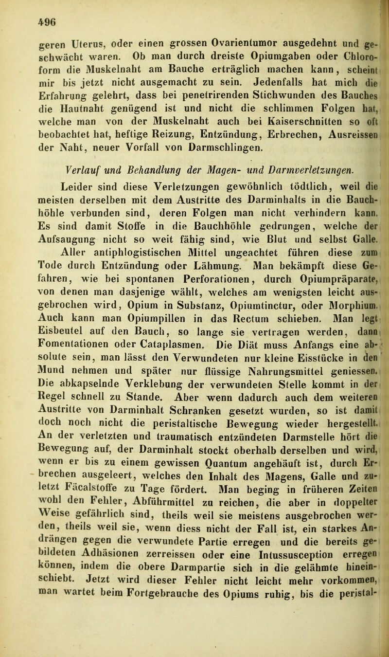 geren Uterus, oder einen grossen Ovarientumor ausgedehnt und ge- schwächt waren. Ob man durch dreiste Opiumgaben oder Chloro- form die Muskelnaht am Bauche erträglich machen kann, scheint mir bis jetzt nicht ausgemacht zu sein. Jedenfalls hat mich die Erfahrung gelehrt, dass bei penetrirenden Stichwunden des Bauches die Hautnaht genügend ist und nicht die schlimmen Folgen hat, welche man von der Muskelnaht auch bei Kaiserschnitten so oft beobachtet hat, heftige Reizung, Entzündung, Erbrechen, Ausreissen der Naht, neuer Vorfall von Darraschlingen. Verlauf und Behandlung der Magen- und Darmverletzungen. Leider sind diese Verletzungen gewöhnlich tödtlich, weil die meisten derselben mit dem Austritte des Darminhalts in die Bauch- höhle verbunden sind, deren Folgen man nicht verhindern kann. Es sind damit Stoffe in die Bauchhöhle gedrungen, welche der Aufsaugung nicht so weit fähig sind, wie Blut und selbst Galle. Aller antiphlogistischen Mittel ungeachtet führen diese zum Tode durch Entzündung oder Lähmung. Man bekämpft diese Ge- fahren, wie bei spontanen Perforationen, durch Opiumpräparate, von denen man dasjenige wählt, welches am wenigsten leicht aus- gebrochen wird, Opium in Substanz, Opiumtinctur, oder Morphium. Auch kann man Opiumpillen in das Rectum schieben. Man legt Eisbeutel auf den Bauch, so lange sie vertragen werden, dann Fomentationen oder Cataplasmen. Die Diät muss Anfangs eine ab- solute sein, man lässt den Verwundeten nur kleine Eisstücke in den Mund nehmen und später nur flüssige Nahrungsmittel geniessen. Die abkapselnde Verklebung der verwundeten Stelle kommt in der Regel schnell zu Stande. Aber wenn dadurch auch dem weiteren Austritte von Darminhalt Schranken gesetzt wurden, so ist damit doch noch nicht die peristaltische Bewegung wieder hergestellt. An der verletzten und traumatisch entzündeten Darmstelle hört die Bewegung auf, der Darminhalt stockt oberhalb derselben und wird, wenn er bis zu einem gewissen Quantum angehäuft ist, durch Er- brechen ausgeleert, welches den Inhalt des Magens, Galle und zu- letzt Fäcalstoffe zu Tage fördert. Man beging in früheren Zeiten wohl den Fehler, Abführmittel zu reichen, die aber in doppelter Weise gefährlich sind, theils weil sie meistens ausgehrochen wer- den, theils weil sie, wenn diess nicht der Fall ist, ein starkes An- drängen gegen die verwundete Partie erregen und die bereits ge- bildeten Adhäsionen zerreissen oder eine Intussusception erregen können, indem die obere Darmpartie sich in die gelähmte hinein- schiebt. Jetzt wird dieser Fehler nicht leicht mehr vorkommen, man wartet beim Fortgebrauche des Opiums ruhig, bis die peristal-