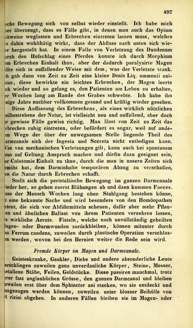 sehe Bewegung sich von selbst wieder einstellt. Ich habe mich her überzeugt, dass es Fälle gibt, in denen man auch das Opium bitweise weglassen und Erbrechen eintreten lassen muss, welches is dahin wohlthätig wirkt, dass der Abfluss nach unten sich wie- 3r hergestellt hat. In einem Falle von Verletzung des Duodenum arch den Hufschlag eines Pferdes konnte ich durch Morphium em Erbrechen Einhalt thun, aber der dadurch paralysirte Magen lUte sich in auffallender Weise mit dem, was der Verletzte trank. ;h gab dann von Zeit zu Zeit eine kleine Dosis Liq. ammonii ani- itus, diese bewirkte ein leichtes Erbrechen, der Magen leerte ch wieder und so gelang es, den Patienten am Leben zu erhalten, er Wochen lang am Rande des Grabes schwebte. Ich habe ihn nige Jahre nachher vollkommen gesund und kräftig wieder gesehen. Diese Auffassung des Erbrechens, als eines wirklich nützlichen eilbestrebens der Natur, ist vielleicht neu und auffallend, aber doch ir gewisse Fälle gewiss richtig. Man lässt von Zeit zu Zeit das rbrechen ruhig eintreten, oder befördert es sogar, weil auf ande- rn Wege der über der unwegsamen Stelle liegende Theil des armcanals sich der Ingesta und Secreta nicht entledigen kann. Vas von mechanischen Verletzungen gilt, kann auch bei spontanem eus auf Geltung Anspruch machen und dürfte dazu geeignet sein, er Colotomie Einhalt zu ihun, durch die man in unsern Zeiten sich emüht hat, dem Darminhalte temporären Abzug zu verschafien, en die Natur durch Erbrechen schafft. Stellt sich die peristaltische Bewegung im ganzen Darmcanale ieder her, so gehen zuerst Blähungen ab und dann kommen Faeces. ass der Mensch Wochen lang ohne Stuhlgang bestehen könne, t eine bekannte Sache und wird besonders von den Homöopathen etont, die sich vor Abführmitteln scheuen, dafür aber mehr Pflau- en und ähnlichen Ballast von ihrem Patienten verzehren lassen, Is wirkliche Aerzte. Fisteln, welche nach unvollständig geheilten lagen- oder Darmwunden zurückbleiben, können mitunter durch as Ferrum candens, zuweilen durch plastische Operation verschlos- in werden, wovon bei den Hernien weiter die Rede sein wird. Fremde Körper im Magen und Darmcanale. Geisteskranke, Gaukler, Diebe und andere absonderliche Leute erschlingen zuweilen ganz unverdauliche Körper, Steine, Messer, letallene Stäbe, Feilen, Geldstücke. Diese passiren manchmal, trotz irer fast unglaublichen Grösse, den ganzen Darmcanal und bleiben uweilen erst über dem Sphincter ani stecken, wo sie entdeckt und usgezogen werden können, zuweilen unter blosser Beihülfe von '1 ricini abgehen. In anderen Fällen bleiben sie im Magen- oder