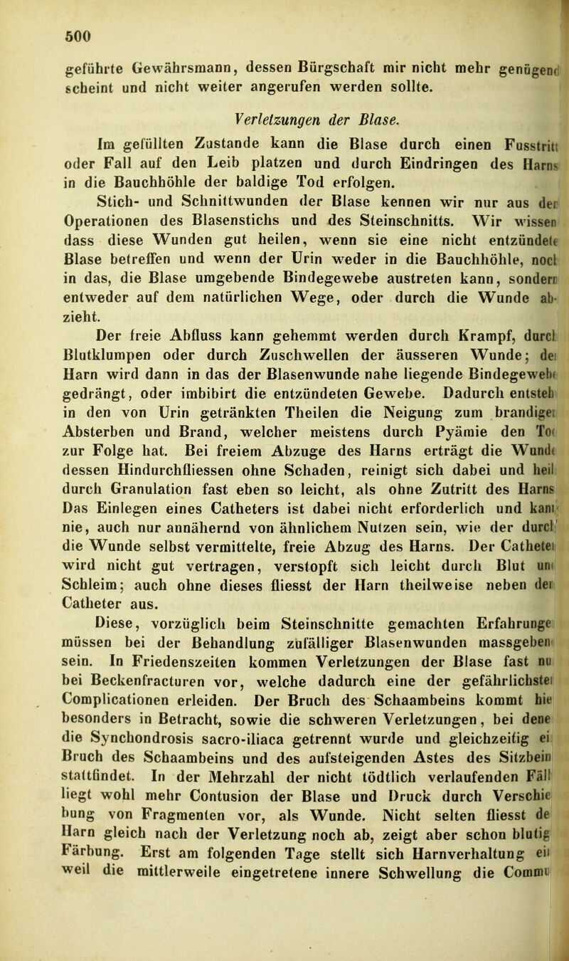 geführte Gewährsmann, dessen Bürgschaft mir nicht mehr genögen< scheint und nicht weiter angerufen werden sollte. Verletzungen der Blase. Im gefüllten Zustande kann die Blase durch einen Fusstrit oder Fall auf den Leib platzen und durch Eindringen des Harn in die Bauchhöhle der baldige Tod erfolgen. Stich- und Schnittwunden der Blase kennen wir nur aus den» Operationen des Blasenstichs und des Steinschnitts. Wir wissen' dass diese Wunden gut heilen, wenn sie eine nicht entzündele Blase betreffen und wenn der Urin weder in die Bauchhöhle, nocki in das, die Blase umgebende Bindegewebe austreten kann, sondern' entweder auf dem natürlichen Wege, oder durch die Wunde ab- zieht. Der freie Abfluss kann gehemmt werden durch Krampf, darcl Blutklumpen oder durch Zuschwellen der äusseren Wunde; dei Harn wird dann in das der Blasenwunde nahe liegende Bindegewehf gedrängt, oder irabibirt die entzündeten Gewebe. Dadurch entstell in den von Urin getränkten Theilen die Neigung zum brandige Absterben und Brand, welcher meistens durch Pyäraie den To zur Folge hat. Bei freiem Abzüge des Harns erträgt die Wundi dessen Hindurchfliessen ohne Schaden, reinigt sich dabei und heil durch Granulation fast eben so leicht, als ohne Zutritt des Harn? Das Einlegen eines Catheters ist dabei nicht erforderlich und kam nie, auch nur annähernd von ähnlichem Nutzen sein, wie der durcl die Wunde selbst vermittelte, freie Abzug des Harns. Der Cathetei wird nicht gut vertragen, verstopft sich leicht durch Blut um Schleim; auch ohne dieses fliesst der Harn theilweise neben dei Catheter aus. Diese, vorzüglich beim Steinschnitte gemachten Erfahrunge müssen bei der Behandlung zufälliger Blasenwunden massgeben sein. In Friedenszeiten kommen Verletzungen der Blase fast nu bei Beckenfracturen vor, welche dadurch eine der gefährlichstei Complicationen erleiden. Der Bruch des Schaambeins kommt hie besonders in Betracht, sowie die schweren Verletzungen, bei dene die Synchondrosis sacro-iliaca getrennt wurde und gleichzeitig ei Bruch des Schaambeins und des aufsteigenden Astes des Sitzbeini stattfindet. In der Mehrzahl der nicht tödtlich verlaufenden Fäll liegt wohl mehr Contusion der Blase und Druck durch Verschie bung von Fragmenten vor, als Wunde. Nicht selten fliesst dei Harn gleich nach der Verletzung noch ab, zeigt aber schon blutig Färbung. Erst am folgenden Tage stellt sich Harnverhaltung eii; weil die mittlerweile eingetretene innere Schwellung die Commii