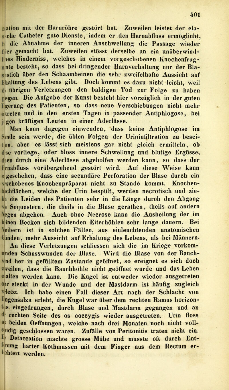 afion mit der Harnröhre gestört hat. Zuweilen leistet der ela- jche Catheter gute Dienste, indem er den Harnabfluss ermöglicht, b die Abnahme der inneren Anschwellung die Passage wieder fjier gemacht hat. Zuweilen stösst derselbe an ein unüberwind- liies Hinderniss, welches in einem vorgeschobenen Knochenfrag- nnte besteht, so dass bei dringender Harnverhaltung nur der Bla- sistich über den Schaambeinen die sehr zweifelhafte Aussicht auf Eibialtung des Lebens gibt. Doch kommt es dazu nicht leicht, weil ds übrigen Verletzungen den baldigen Tod zur Folge zu haben pegen. Die Aufgabe der Kunst besteht hier vorzüglich in der guten Igerung des Patienten, so dass neue Verschiebungen nicht mehr eltreten und in den ersten Tagen in passender Antiphlogose, bei jijgen kräftigen Leuten in einer Aderlässe. I Man kann dagegen einwenden, dass keine Antiphlogose im Sinde sein werde, die üblen Folgen der Urininfiltration zu besei- ten, aber es lässt sich meistens gar nicht gleich ermitteln, ob dse vorliege, oder bloss innere Schwellung und blutige Ergüsse, dien durch eine Aderlässe abgeholfen werden kann, so dass der Ernabfluss vorübergehend gestört wird. Auf diese Weise kann e geschehen, dass eine secundäre Perforation der Blase durch ein v'schobenes Knochenpräparat nicht zu Stande kommt. Knochen- bicbflächen, welche der Urin bespült, werden necrotisch und zie- hii die Leiden des Patienten sehr in die Länge durch den Abgang \!« Sequestern, die theils in die Blase gerathen, theils auf andern Abgen abgehen. Auch ohne Necrose kann die Ausheilung der im k inen Becken sich bildenden Eiterhöhlen sehr lange dauern. Bei ^eibe^n ist in solchen Fällen, aus einleuchtenden anatomischen CInden, mehr Aussicht auf Erhaltung des Lebens, als bei Männern. An diese Verletzungen schliessen sich die im Kriege vorkom- nnden Schusswunden der Blase. VTird die Blase von der Bauch- nd her in gefälltem Zustande geöfl'net, so ereignet es sich doch veilen, dass die Bauchhöhle nicht geöffnet wurde und das Leben alten werden kann. Die Kugel ist entweder wieder ausgetreten o|;r steckt in der Wunde und der Mastdarm ist häufig zugleich vjletzt. Ich habe einen Fall dieser Art nach der Schlacht von l ögensalza erlebt, die Kugel war über dem rechten Ramus horizon- s eingedrungen, durch Blase und Mastdarm gegangen und an ' rechten Seite des os coccygis wieder ausgetreten. Urin floss ' beiden Oeffnungen, welche nach drei Monaten noch nicht voll- ndig geschlossen waren. Zufälle von Peritonitis traten nicht ein. ' Defaccation machte grosse Mühe und musste oft durch Ent- nung harter Kothmassen mit dem Finger aus dem Rectum er- yhtert werden.