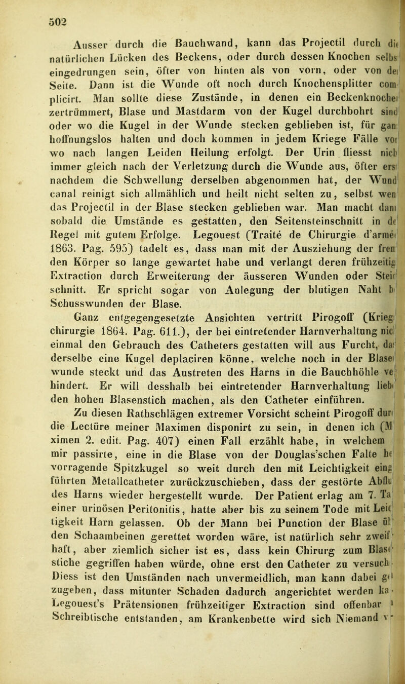 Ausser durch die ßauchwand, kann das Projectil durch dif natürlichen Lücken des Beckens, oder durch dessen Knochen selbs'l eingedrungen sein, öfter von hinten als von vorn, oder von dei Seite. Dann ist die Wunde oft noch durch Knochensplitter com plicirt. Man sollte diese Zustände, in denen ein Beckenknoclie zertrümmert, Blase und Mastdarm von der Kugel durchbohrt sind oder wo die Kugel in der Wunde stecken geblieben ist, für gan hoffnungslos halten und doch kommen in jedem Kriege Fälle vor wo nach langen Leiden Heilung erfolgt. Der Urin fliesst nicl' immer gleich nach der Verletzung durch die Wunde aus, öfter er^ nachdem die Schwellung derselben abgenommen hat, der Wudl canal reinigt sich allmählich und heilt nicht selten zu, selbst wen das Projectil in der Blase stecken geblieben war. Man macht dam sobald die Umstände es gestatten, den Seitensteinschnitt in df Regel mit gutem Erfolge. Legouest (Traite de Chirurgie d'armei 1863. Pag. 595) tadelt es, dass man mit der Ausziehung der fren den Körper so lange gewartet habe und verlangt deren frühzeitig Extraction durch Erweiterung der äusseren W^unden oder Stei schnitt. Er spricht sogar von Anlegung der blutigen Naht b' Schusswunden der Blase. Ganz entgegengesetzte Ansichten vertritt Pirogoff (Krieg Chirurgie 1864. Pag. 611.), der bei eintretender Harnverhaltung nie einmal den Gebrauch des Catheters gestatten will aus Furcht, da: derselbe eine Kugel deplaciren könne, welche noch in der Blasei wunde steckt und das Austreten des Harns in die Bauchhöhle ve hindert. Er will desshalb bei eintretender Harnverhaltung liebi den hohen Blasenstich machen, als den Catheter einführen. Zu diesen Rathschlägen extremer Vorsicht scheint Pirogoff dun die Leetüre meiner Maximen disponirt zu sein, in denen ich (31 ximen 2. edit. Pag. 407) einen Fall erzählt habe, in welchem mir passirte, eine in die Blase von der Douglas'schen Falte he vorragende Spitzkugel so weit durch den mit Leichtigkeit eing führten Metallcatheter zurückzuschieben, dass der gestörte Abflu des Harns wieder hergestellt wurde. Der Patient erlag am 7. Ta einer urinösen Peritonitis, hatte aber bis zu seinem Tode mit Leic tigUeit Harn gelassen. Ob der Mann bei Punction der Blase ül den Schaambeinen gerettet worden wäre, ist natürlich sehr zweif' haft, aber ziemlich sicher ist es, dass kein Chirurg zum Blase Stiche gegriffen haben würde, ohne erst den Catheter zu versuch, Diess ist den Umständen nach unvermeidlich, man kann dabei g<|' zugeben, dass mitunter Schaden dadurch angerichtet werden ka • Logouest's Prätensionen frühzeitiger Extraction sind offenbar :> Schreibtische entstanden, am Krankenbette wird sich Niemand v*